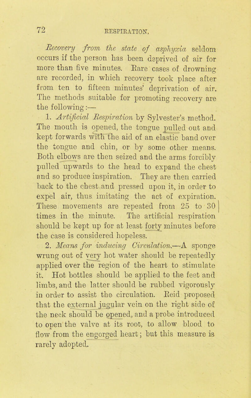 Recovery from the state of asphyxia seldom occurs if the person has been deprived of air for more than five minutes. Bare cases of drowning; are recorded, in which recovery took place after from ten to fifteen minutes’ deprivation of air. The methods suitable for promoting recovery are the following:— 1. Artificial Respiration by Sylvester’s method. The mouth is opened, the tongue pulled out and kept forwards with the aid of an elastic band over the tongue and chin, or by some other means. Both elbows are then seized and the arms forcibly pulled upwards to the head to expand the chest and so produce inspiration. They are then carried back to the chest and pressed upon it, in order to expel air, thus imitating the act of expiration. These movements are repeated from 25 to 30 j times in the minute. The artificial respiration should be kept up for at least forty minutes before the case is considered hopeless. 2. Means for inducing Circulation.—A sponge wrung out of very hot water should be repeatedly applied over the region of the heart to stimulate it. Hot bottles should be applied to the feet and limbs, and the latter should be rubbed vigorously in order to assist the circulation. Beid proposed that the external jugular vein on the right side of the neck should be opened, and a probe introduced to open the valve at its root, to allow blood to flow from the engorged heart; but this measure is rarely adopted.