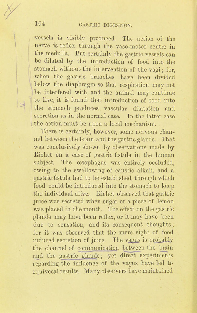 vessels is visibly produced. The action of the nerve is reflex through the vaso-motor centre in the medulla. But certainly the gastric vessels can be dilated by the introduction of food into the stomach without the intervention of the vagi; for, when the gastric brauches have been divided below the diaphragm so that respiration may not be interfered with and the animal may continue to live, it is found that introduction of food into the stomach produces vascular dilatation and secretion as in the normal case. In the latter case the action must be upon a local mechanism. There is certainly, however, some nervous chan- nel between the brain and the gastric glands. That was conclusively shown by observations made by Richet on a case of gastric fistula in the human subject. The oesophagus was entirely occluded, owing to the swallowing of caustic alkali, and a gastric fistula had to be established, through which food could be introduced into the stomach to keep the individual alive. Richet observed that gastric juice was secreted when sugar or a piece of lemon was placed in the mouth. The effect on the gastric glands may have been reflex, or it may have been due to sensation, and its consequent thoughts; for it was observed that the mere sight of food induced secretion of juice. The vagus is prob&hly the channel of communication between the brain find the gastric glands; yet direct experiments regarding the influence of the vagus have led to equivocal results. Many observers have maintained