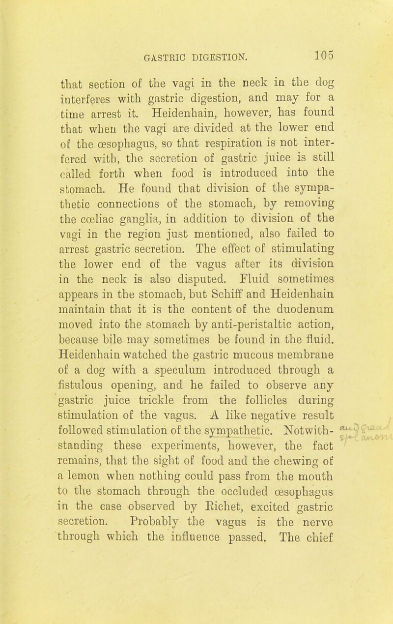 that section of the vagi in the neck in the dog interferes with gastric digestion, and may for a time arrest it. Heidenhain, however, has found that when the vagi are divided at the lower end of the oesophagus, so that respiration is not inter- fered with, the secretion of gastric juice is still called forth when food is introduced into the stomach. He found that division of the sympa- thetic connections of the stomach, by removing the coeliac ganglia, in addition to division of the vagi in the region just mentioned, also failed to arrest gastric secretion. The effect of stimulating the lower end of the vagus after its division in the neck is also disputed. Fluid sometimes appears in the stomach, but Schiff and Heidenhain maintain that it is the content of the duodenum moved into the stomach by anti-peristaltic action, because bile may sometimes be found in the fluid. Heidenhain watched the gastric mucous membrane of a dog with a speculum introduced through a fistulous opening, and he failed to observe any gastric juice trickle from the follicles during stimulation of the vagus. A like negative result followed stimulation of the sympathetic. Notwith- standing these experiments, however, the fact remains, that the sight of food and the chewing of a lemon when nothing could pass from the mouth to the stomach through the occluded oesophagus in the case observed by Richet, excited gastric secretion. Probably the vagus is the nerve through which the influence passed. The chief a*