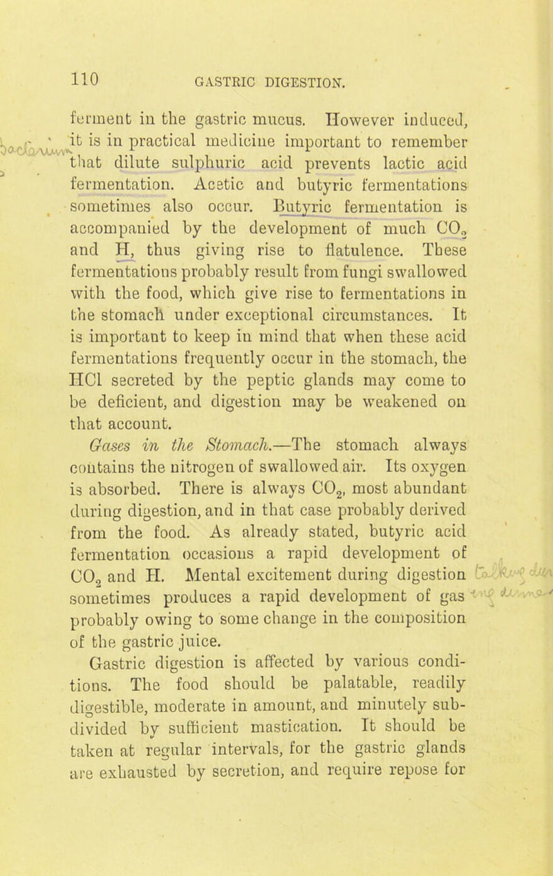 ferment in the gastric mucus. However induced, WJoaaav Prac^ca^ medicine important to remember that dilute sulphuric acid prevents lactic acid fermentation. Acetic and butyric fermentations sometimes also occur. Butyric fermentation is accompanied by the development of much CO„ and H, thus giving rise to flatulence. These fermentations probably result from fungi swallowed with the food, which give rise to fermentations in the stomach under exceptional circumstances. It is important to keep in mind that when these acid fermentations frequently occur in the stomach, the HC1 secreted by the peptic glands may come to be deficient, and digestion may be weakened on that account. Gases in the Stomach.—The stomach always contains the nitrogen of swallowed air. Its oxygen is absorbed. There is always C02, most abundant during digestion, and in that case probably derived from the food. As already stated, butyric acid fermentation occasions a rapid development of CO., and II. Mental excitement during digestion A .;-;i sometimes produces a rapid development of gas ; probably owing to some change in the composition of the gastric juice. Gastric digestion is affected by various condi- tions. The food should be palatable, readily digestible, moderate in amount, and minutely sub- divided by sufficient mastication. It should be taken at regular intervals, for the gastric glands are exhausted by secretion, and require repose for