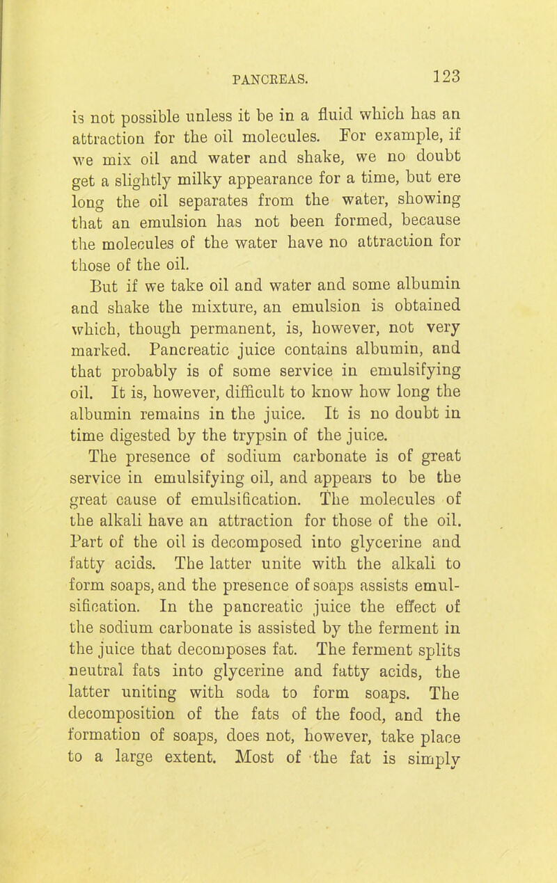 is not possible unless it be in a fluid which has an attraction for the oil molecules. For example, if we mix oil and water and shake, we no doubt get a slightly milky appearance for a time, but ere long the oil separates from the water, showing that an emulsion has not been formed, because the molecules of the water have no attraction for those of the oil. But if we take oil and water and some albumin and shake the mixture, an emulsion is obtained which, though permanent, is, however, not very marked. Pancreatic juice contains albumin, and that probably is of some service in emulsifying oil. It is, however, difficult to know how long the albumin remains in the juice. It is no doubt in time digested by the trypsin of the juice. The presence of sodium carbonate is of great service in emulsifying oil, and appears to be the great cause of emulsification. The molecules of the alkali have an attraction for those of the oil. Part of the oil is decomposed into glycerine and fatty acids. The latter unite with the alkali to form soaps, and the presence of soaps assists emul- sification. In the pancreatic juice the effect of the sodium carbonate is assisted by the ferment in the juice that decomposes fat. The ferment splits neutral fats into glycerine and fatty acids, the latter uniting with soda to form soaps. The decomposition of the fats of the food, and the formation of soaps, does not, however, take place to a large extent. Most of the fat is simply