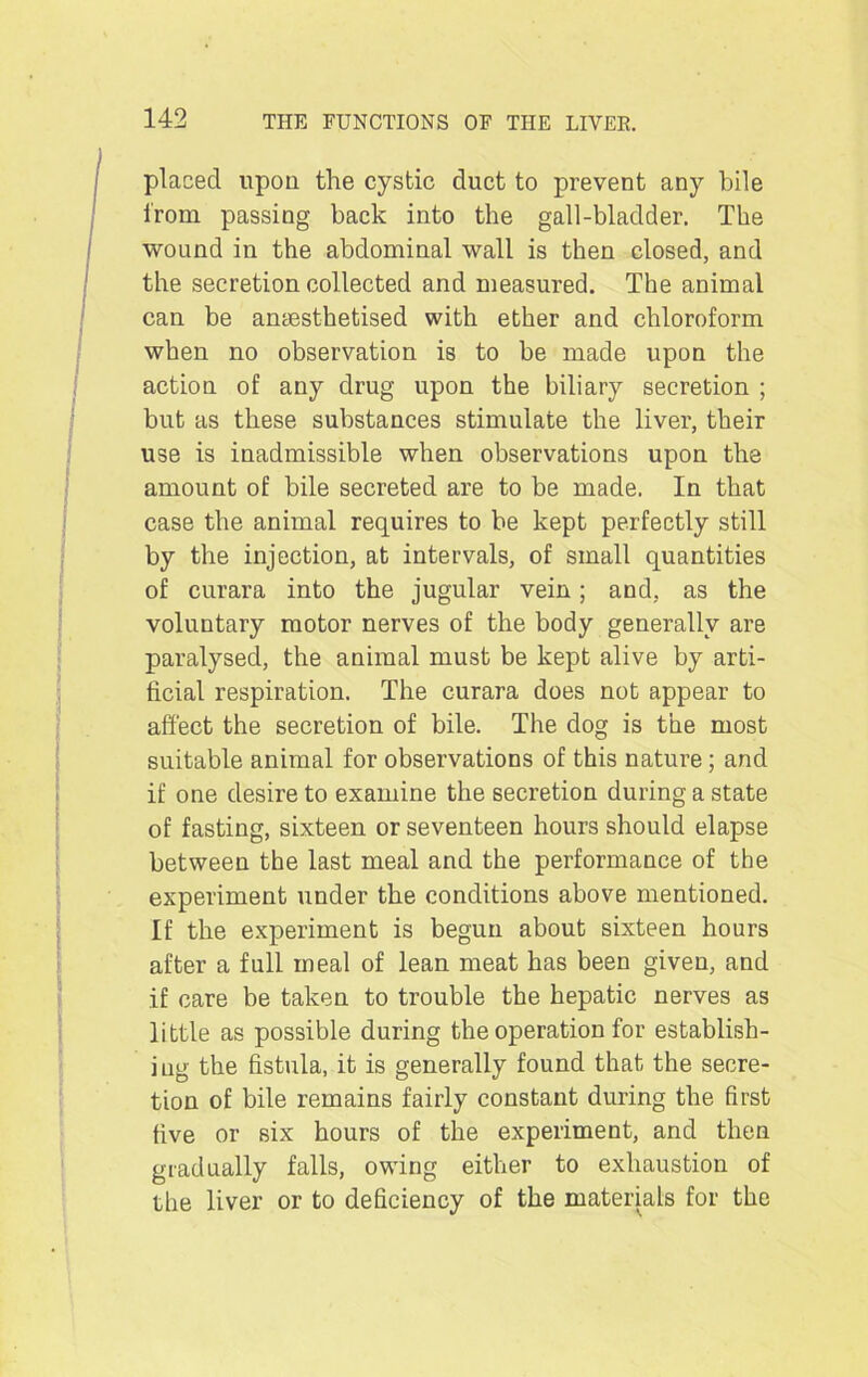 placed upon the cystic duct to prevent any bile from passing back into the gall-bladder. The wound in the abdominal wall is then closed, and the secretion collected and measured. The animal can be anaesthetised with ether and chloroform when no observation is to be made upon the action of any drug upon the biliary secretion ; but as these substances stimulate the liver, their use is inadmissible when observations upon the amount of bile secreted are to be made. In that case the animal requires to be kept perfectly still by the injection, at intervals, of small quantities of curara into the jugular vein; and, as the voluntary motor nerves of the body generally are paralysed, the animal must be kept alive by arti- ficial respiration. The curara does not appear to affect the secretion of bile. The dog is the most suitable animal for observations of this nature; and if one desire to examine the secretion during a state of fasting, sixteen or seventeen hours should elapse between the last meal and the performance of the experiment under the conditions above mentioned. If the experiment is begun about sixteen hours after a full meal of lean meat has been given, and if care be taken to trouble the hepatic nerves as little as possible during the operation for establish- ing the fistula, it is generally found that the secre- tion of bile remains fairly constant during the first five or six hours of the experiment, and then gradually falls, owing either to exhaustion of the liver or to deficiency of the materials for the