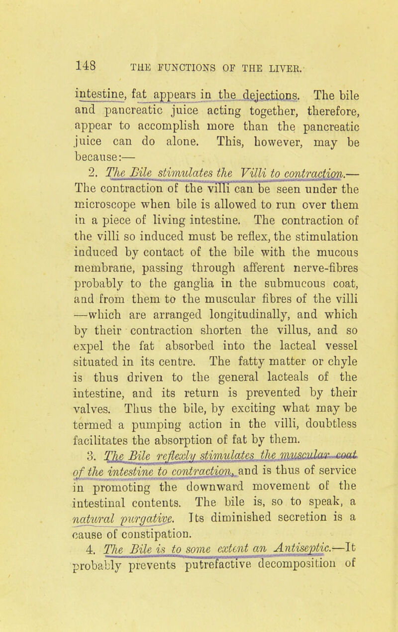 intestine, fat appears in the dejections. The bile and pancreatic juice acting together, therefore, appear to accomplish more than the pancreatic juice can do alone. This, however, may be because:— 2. The Bile stimulates the Villi to contraction.— The contraction of the villi can be seen under the microscope when bile is allowed to run over them in a piece of living intestine. The contraction of the villi so induced must be reflex, the stimulation induced by contact of the bile with the mucous membrane, passing through afferent nerve-fibres probably to the ganglia in the submucous coat, and from them to the muscular fibres of the villi —which are arranged longitudinally, and which by their contraction shorten the villus, and so expel the fat absorbed into the lacteal vessel situated in its centre. The fatty matter or chyle is thus driven to the general lacteals of the intestine, and its return is prevented by their valves. Thus the bile, by exciting what may be termed a pumping action in the villi, doubtless facilitates the absorption of fat by them. 3. The Bile rcjUxly stimulates _ the musculo#' coat of the intestine to contraction, and is thus of service in promoting the downward movement of the intestinal contents. The bile is, so to speak, a natural 'purgative. Its diminished secretion is a cause of constipation. 4. The Bile i< to some extent an Antiseptic.—It probably prevents putrefactive decomposition of