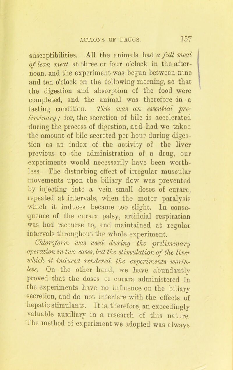 susceptibilities. All the animals had a full meal of lean meat at three or four o’clock in the after- noon, and the experiment was begun between nine and ten o’clock on the following morning, so that the digestion and absorption of the food were completed, and the animal was therefore in a fasting condition. This was an essential pre- liminary ; for, the secretion of bile is accelerated during the process of digestion, and had we taken the amount of bile secreted per hour during diges- tion as an index of the activity of the liver previous to the administration of a drug, our experiments would necessarily have been worth- less. The disturbing effect of irregular muscular movements upon the biliary flow was prevented by injecting into a vein small doses of curara, repeated at intervals, when the motor paralysis which it induces became too slight. In conse- quence of the curara palsy, artificial respiration was had recourse to, and maintained at regular intervals throughout the whole experiment. Chloroform, was used during the 'preliminary operation in two cases, but the stimulation of the liver which it induced rendered the experiments worth- less. On the other hand, we have abundantly proved that the doses of curara administered in the experiments have no influence on the biliary secretion, and do not interfere with the effects of hepatic stimulants. It is, therefore, an exceedingly valuable auxiliary in a research of this nature. The method of experiment we adopted was always