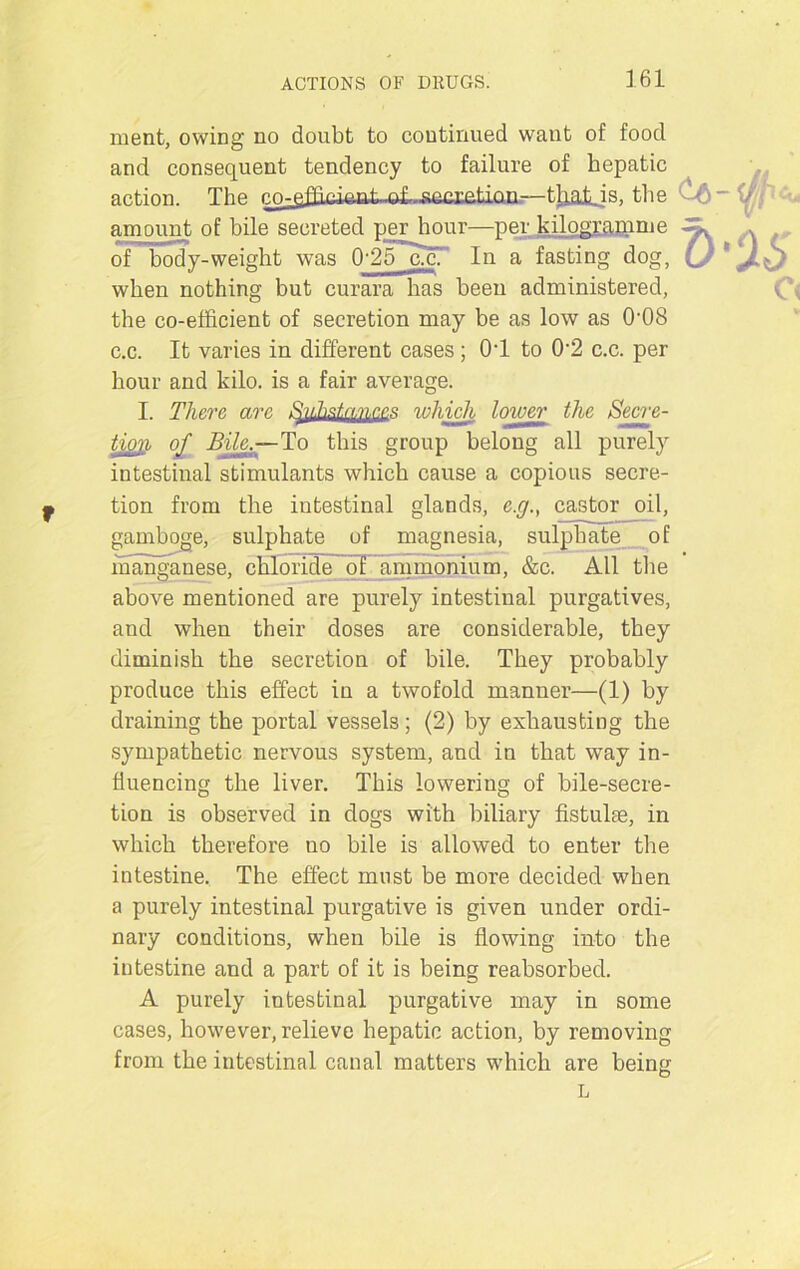 ment, owing no doubt to continued want of food and consequent tendency to failure of hepatic action. The co-effici&ak-fti.-seci£tion—tlialjs, the ~ \) amount of bile secreted per hour—per kilogramme * of body-weight was 0'25~ucT* In a fasting dog, when nothing but curara has been administered, c< the co-efficient of secretion may be as low as 0-08 c.c. It varies in different cases; OT to 0‘2 c.c. per hour and kilo, is a fair average. I. There are Substances which lower the Secre- tion of Bile.—To this group belong all purely intestinal stimulants which cause a copious secre- tion from the intestinal glands, e.g., castor oil, gamboge, sulphate of magnesia, sulphate of manganese, chloride of ammonium, &c. All the above mentioned are purely intestinal purgatives, and when their doses are considerable, they diminish the secretion of bile. They probably produce this effect in a twofold manner—(1) by draining the portal vessels; (2) by exhausting the sympathetic nervous system, and in that way in- fluencing the liver. This lowering of bile-secre- tion is observed in clogs with biliary fistulas, in which therefore no bile is allowed to enter the intestine. The effect must be more decided when a purely intestinal purgative is given under ordi- nary conditions, when bile is flowing into the intestine and a part of it is being reabsorbed. A purely intestinal purgative may in some cases, however, relieve hepatic action, by removing from the intestinal canal matters which are being