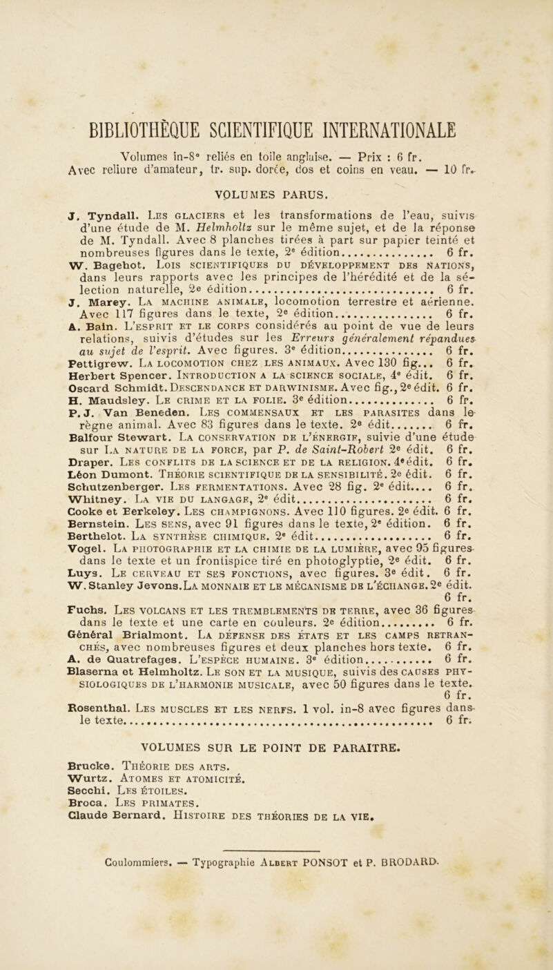 BIBLIOTHÈQUE SCIENTIFIQUE INTERNATIONALE Volumes in-8° reliés en toile anglaise. — Prix : 6 fr. Avec reliure d’amateur, tr. sup. dorée, dos et coins en veau. — 10 fr. VOLUMES PARUS. J. Tyndall. Les glaciers et les transformations de l’eau, suivis d’une étude de M. Helmholtz sur le même sujet, et de la réponse de M. Tyndall. Avec 8 planches tirées à part sur papier teinté et nombreuses figures dans le texte, 2e édition 6 fr. W. Bagehot. Lois scientifiques du développement des nations, dans leurs rapports avec Jes principes de l’hérédité et de la sé- lection naturelle, 2e édition 6 fr. J. Marey. La machine animale, locomotion terrestre et aérienne. Avec 117 figures dans le texte, 2e édition 6 fr. A. Bain. L’esprit et le corps considérés au point de vue de leurs relations, suivis d’études sur les Erreurs généralement répandues au sujet de l’esprit. Avec figures. 3e édition 6 fr. Pettigrew. La locomotion chez les animaux. Avec 130 fig... 6 fr. Herbert Spencer. Introduction a la science sociale, 4e édit. 6 fr. Oscard Schmidt. Descendance et darwinisme. Avec fig., 2eédit. 6 fr. H. Maudsley. Le crime et la folie. 3e édition 6 fr. P. J. Van Beneden. Les commensaux et les parasites dans le règne animal. Avec 83 figures dans le texte. 2e édit 6 fr. Balfour Stewart. La conservation de l’énergif, suivie d’une étude sur La nature de la force, par P. de Saint-Robert 2e édit. 6 fr. Draper. Les conflits de la science et de la religion. 4eédit. 6 fr. Léon Dumont. Théorie scientifique de la sensibilité. 2e édit. 6 fr. Schutzenberger. Les fermentations. Avec 28 fig. 2e édit.... 6 fr. Whitney. La vie du langage, 2e édit 6 fr. Cooke et Eerkeley. Les champignons. Avec 110 figures. 2e édit. 6 fr. Bernstein. Les sens, avec 91 figures dans le texte, 2e édition. 6 fr. Berthelot. La synthèse chimique. 2e édit 6 fr. Vogel. La photographie et la chimie de la lumière, avec 95 figures dans le texte et un frontispice tiré en photoglyptie, 2e édit. 6 fr. Luys. Le cerveau et ses fonctions, avec figures. 3e édit. 6 fr. W. Stanley devons.La monnaie et le mécanisme de l'échange. 2e édit. 6 fr. Fuchs. Les volcans et les tremblements de terre, avec 36 figures dans le texte et une carte en couleurs. 2e édition 6 fr. Général Brialmont. La défense des états et les camps retran- chés, avec nombreuses figures et deux planches hors texte. 6 fr. A. de Quatrefages. L'espèce humaine. 3e édition 6 fr. Blaserna et Helmholtz. Le son et la musique, suivis des causes phy- siologiques de l’harmonie musicale, avec 50 figures dans le texte. 6 fr. Rosenthal. Les muscles et les nerfs. 1 vol. in-8 avec figures dans- le texte 6 fr. VOLUMES SUR LE POINT DE PARAITRE. Brucke. Théorie des arts. Wurtz. Atomes et atomicité. Secchi. Les étoiles. Broca. Les primates. Claude Bernard. Histoire des théories de la vie. Coulommiers. — Typographie Albert PONSOT et P. BRODARD.