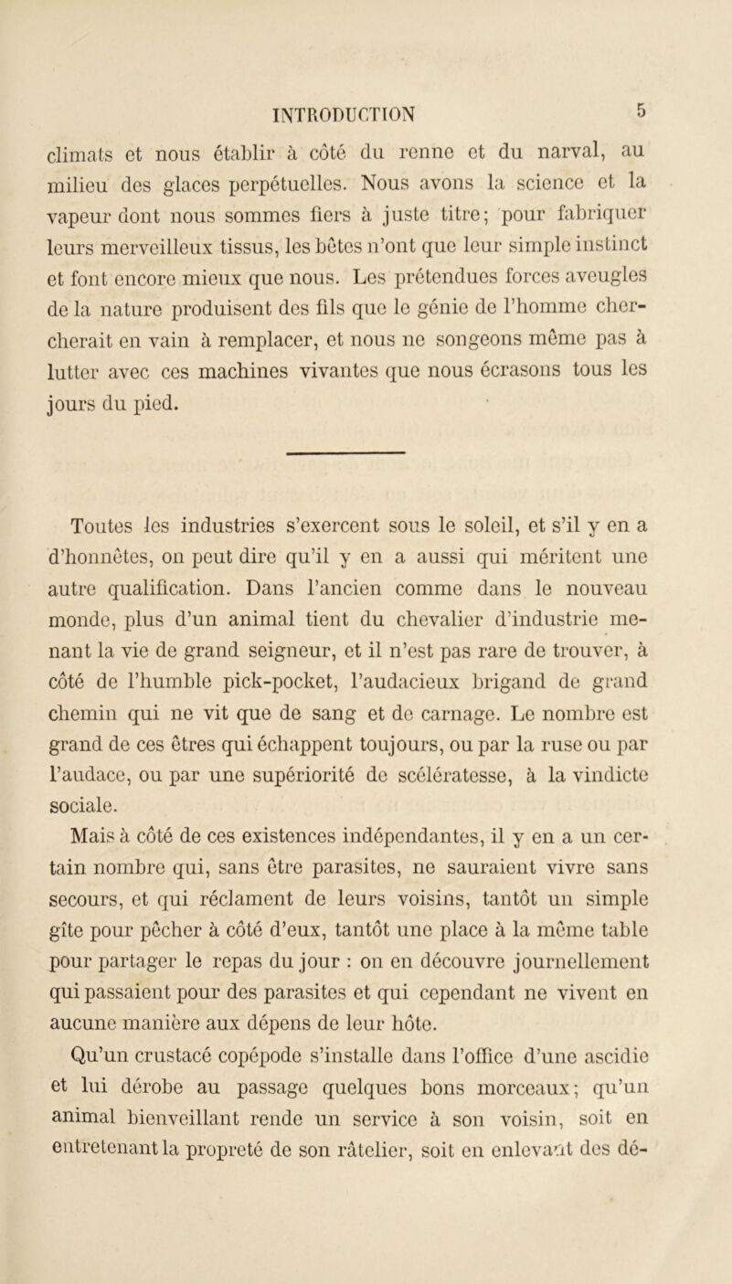 climats et nous établir à côté du renne et du narval, au milieu des glaces perpétuelles. Nous avons la science et la vapeur dont nous sommes fiers à juste titre; pour fabriquer leurs merveilleux tissus, les bétes n’ont que leur simple instinct et font encore mieux que nous. Les prétendues forces aveugles de la nature produisent des fils que le génie de l’homme cher- cherait en vain à remplacer, et nous ne songeons meme pas à lutter avec ces machines vivantes que nous écrasons tous les jours du pied. Toutes les industries s’exercent sous le soleil, et s’il y en a d’honnêtes, on peut dire qu’il y en a aussi qui méritent une autre qualification. Dans l’ancien comme dans le nouveau monde, plus d’un animal tient du chevalier d’industrie me- nant la vie de grand seigneur, et il n’est pas rare de trouver, à côté de l’humble pick-pocket, l’audacieux brigand de grand chemin qui ne vit que de sang et de carnage. Le nombre est grand de ces êtres qui échappent toujours, ou par la ruse ou par l’audace, ou par une supériorité de scélératesse, à la vindicte sociale. Mais à côté de ces existences indépendantes, il y en a un cer- tain nombre qui, sans être parasites, ne sauraient vivre sans secours, et qui réclament de leurs voisins, tantôt un simple gîte pour pêcher à côté d’eux, tantôt une place à la même table pour partager le repas du jour : on en découvre journellement qui passaient pour des parasites et qui cependant ne vivent en aucune manière aux dépens de leur hôte. Qu’un crustacé copépode s’installe dans l’office d’une ascidie et lui dérobe au passage quelques bons morceaux; qu’un animal bienveillant rende un service à son voisin, soit en entretenant la propreté de son râtelier, soit en enlevant des dé-