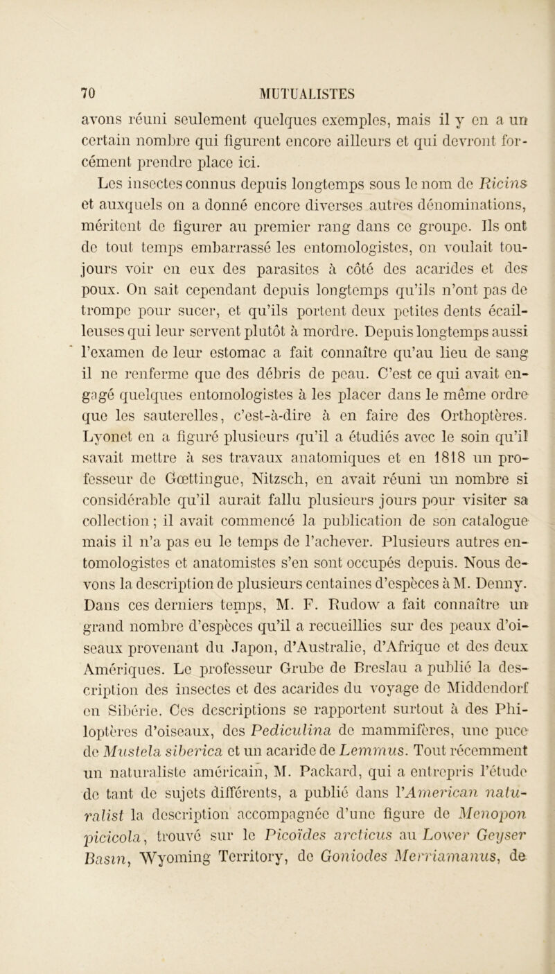 avons réuni seulement quelques exemples, mais il y en a un certain nombre qui figurent encore ailleurs et qui devront for- cément prendre place ici. Les insectes connus depuis longtemps sous le nom de Ricins et auxquels on a donné encore diverses autres dénominations, méritent de figurer au premier rang dans ce groupe. Ils ont de tout temps embarrassé les entomologistes, on voulait tou- jours voir en eux des parasites à côté des acaridcs et des poux. On sait cependant depuis longtemps qu’ils n’ont pas de trompe pour sucer, et qu’ils portent deux petites dents écail- leuses qui leur servent plutôt à mordre. Depuis longtemps aussi l’examen de leur estomac a fait connaître qu’au lieu de sang il ne renferme que des débris de peau. C’est ce qui avait en- gagé quelques entomologistes à les placer dans le même ordre que les sauterelles, c’est-à-dire à en faire des Orthoptères. Lyonet en a figuré plusieurs qu’il a étudiés avec le soin qu’il savait mettre à ses travaux anatomiques et en 1818 un pro- fesseur de Gœttinguo, Nitzsch, en avait réuni un nombre si considérable qu’il aurait fallu plusieurs jours pour visiter sa collection ; il avait commencé la publication de son catalogue mais il n’a pas eu le temps de l’achever. Plusieurs autres en- tomologistes et anatomistes s’en sont occupés depuis. Nous de- vons la description de plusieurs centaines d’espèces à M. Denny. Dans ces derniers temps, M. F. Rudow a fait connaître un grand nombre d’espèces qu’il a recueillies sur des peaux d’oi- seaux provenant du Japon, d’Australie, d’Afrique et des deux Amériques. Le professeur Grube de Breslau a publié la des- cription des insectes et des acarides du voyage de Middendorf en Sibérie. Ces descriptions se rapportent surtout à des Phi- loptères d’oiseaux, des Pediculina de mammifères, une puce de Mustela sibérien et un acaride de Lemrnus. Tout récemment un naturaliste américain, M. Packard, qui a entrepris l’étude de tant de sujets différents, a publié dans Y American natu- rnlist la description accompagnée d’une figure de Menopon picicola, trouvé sur le Picoïdes arcticus au Lower Geyser Basin, Wyoming Territory, de Goniodes Merriamanus, de