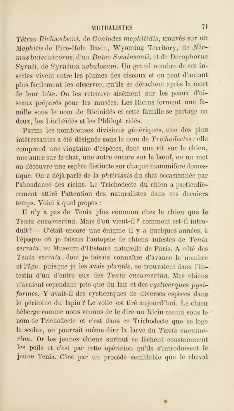 Tétrao Richardsoni, do Goniodes mephitidis, trouvés sur un Mephitis de Fire-ITolc Basin, Wyoming Tcrritory, de Nir- mus buteonivorus, d’un Buteo Swainsonii, et de Docophorus Syrnii, de Syrnium nebulosum. Un grand nombre de ces in- sectes vivent entre les plumes des oiseaux et on peut d’autant plus facilement les observer, qu’ils se détachent après la mort de leur hôte. On les retrouve aisément sur les peaux d’oi- seaux préparés pour les musées. Les Ricins forment une fa- mille sous le nom de Ricinidés et cette famille se partage en deux, les Liothéidés et les Plililopt ridés. Parmi les nombreuses divisions génériques, une des plus intéressantes a été désignée sous le nom de Trichodectes : elle comprend une vingtaine d’espèces, dont une vit sur le chien, une autre sur le chat, une autre encore sur le bœuf, en un mot on découvre une espèce distincte sur chaque mammifère domes- tique. On a déjà parlé de la phtiriasis du chat occasionnée par l’abondance des ricins. Le Trichodecte du chien a particuliè- rement attiré l’attention des naturalistes dans ces derniers temps. Voici à quel propos : Il n’y a pas de Ténia plus commun chez le chien que le Ténia cucumerina. Mais d’où vient-il? comment est-il intro- duit? — C’était encore une énigme il y a quelques années, à l’époque où je faisais l’autopsie do chiens infestés de Ténia serrata, au Muséum d’Histoire naturelle de Paris. A côté des Ténia serrata, dont je faisais connaître d’avance le nombre et l’âge, puisque je les avais plantés, se trouvaient dans l’in- testin d’un d’entre eux des Ténia cucumerina. Mes chiens n’avaient cependant pris que du lait et des cysticerques jiysi- formes. Y avait-il des cysticerques de diverses espèces dans le péritoine du lapin ? Le voile est tiré aujourd’hui. Le chien héberge comme nous venons de le dire un Ricin connu sous le nom de Trichodecte et c’est dans ce Trichodecte que se loge le scolex, on pourrait meme dire la larve du Ténia cucume- rina. Or les jeunes chiens surtout se lèchent constamment les poils et c’est par cette opération qu’ils s’introduisent le jeune Ténia. C’est par un procédé semblable que le cheval «