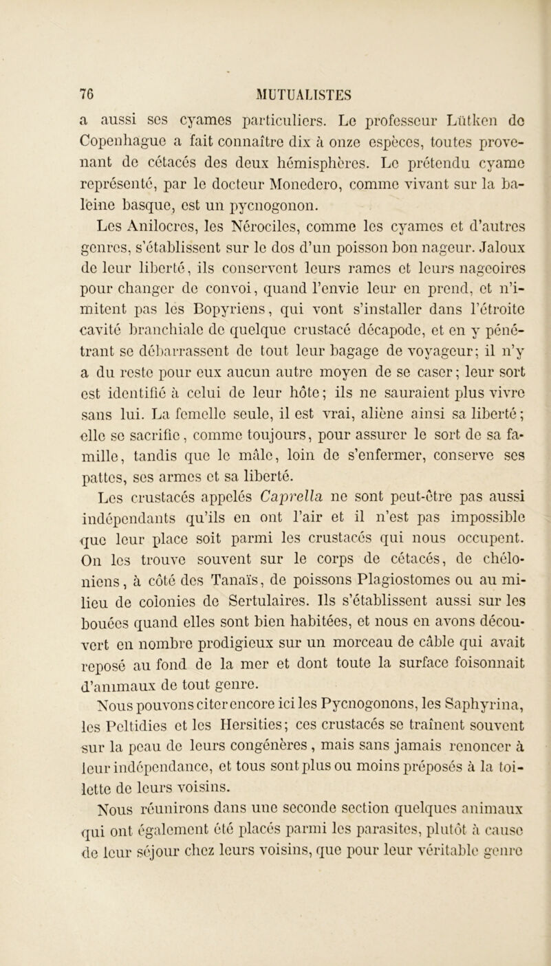 a aussi ses cyames particuliers. Le professeur Lütken do Copenhague a fait connaître dix à onze espèces, toutes prove- nant de cétacés des deux hémisphères. Le prétendu cyame représenté, par le docteur Moncdero, comme vivant sur la ha- leine basque, est un pyenogonon. Les Anilocrcs, les Nérociles, comme les cyames et d’autres genres, s’établissent sur le dos d’un poisson bon nageur. Jaloux de leur liberté, ils conservent leurs rames et leurs nageoires pour changer de convoi, quand l’envie leur en prend, et n’i- mitent pas les Bopyriens, qui vont s’installer dans l’étroite cavité branchiale de quelque crustacé décapode, et en y péné- trant se débarrassent de tout leur bagage de voyageur; il n’y a du reste pour eux aucun autre moyen de se caser ; leur sort est identifié à celui de leur hôte ; ils ne sauraient plus vivre sans lui. La femelle seule, il est vrai, aliène ainsi sa liberté ; elle se sacrifie, comme toujours, pour assurer le sort de sa fa- mille, tandis que le mâle, loin de s’enfermer, conserve scs pattes, ses armes et sa liberté. Les crustacés appelés Caprella ne sont peut-être pas aussi indépendants qu’ils en ont l’air et il n’est pas impossible que leur place soit parmi les crustacés qui nous occupent. On les trouve souvent sur le corps de cétacés, de chêlo- niens, à côté des Tanaïs, de poissons Plagiostomes ou au mi- lieu de colonies de Sertulaires. Ils s’établissent aussi sur les bouées quand elles sont bien habitées, et nous en avons décou- vert en nombre prodigieux sur un morceau de câble qui avait reposé au fond de la mer et dont toute la surface foisonnait d’animaux de tout genre. Nous pouvons citer encore ici les Pycnogonons, les Saphyrina, les Peltidies et les Hersities; ces crustacés se traînent souvent sur la peau de leurs congénères , mais sans jamais renoncer cà leur indépendance, et tous sont plus ou moins préposés à la toi- lette de leurs voisins. Nous réunirons dans une seconde section quelques animaux qui ont également été placés parmi les parasites, plutôt à cause de leur séjour chez leurs voisins, que pour leur véritable genre