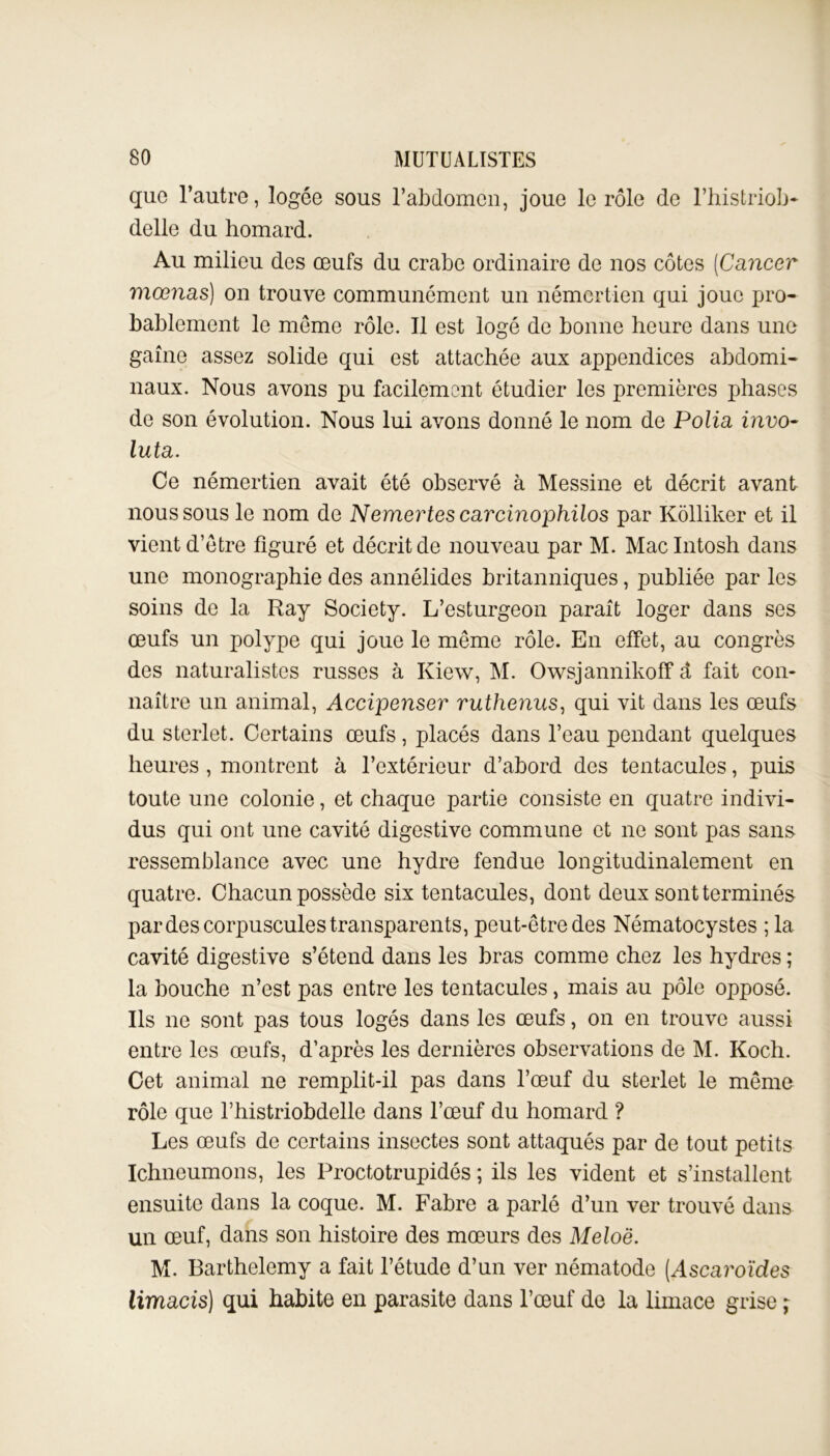 que l’autre, logée sous l’abdomen, joue le rôle de l’histriob* delle du homard. Au milieu des œufs du crabe ordinaire de nos côtes (Cancer mœnas) on trouve communément un némertien qui joue pro- bablement le même rôle. Il est logé de bonne heure dans une gaine assez solide qui est attachée aux appendices abdomi- naux. Nous avons pu facilement étudier les premières phases de son évolution. Nous lui avons donné le nom de Polia invo- luta. Ce némertien avait été observé à Messine et décrit avant nous sous le nom de Nemertescarcinophilos par Kôlliker et il vient d’être figuré et décrit de nouveau par M. Macintosh dans une monographie des annélides britanniques, publiée par les soins de la Ray Society. L’esturgeon paraît loger dans ses œufs un polype qui joue le même rôle. En effet, au congrès des naturalistes russes à Kiew, M. Owsjannikoff à fait con- naître un animal, Accipenser ruthenus, qui vit dans les œufs du sterlet. Certains œufs, placés dans l’eau pendant quelques heures , montrent à l’extérieur d’abord des tentacules, puis toute une colonie, et chaque partie consiste en quatre indivi- dus qui ont une cavité digestive commune et ne sont pas sans ressemblance avec une hydre fendue longitudinalement en quatre. Chacun possède six tentacules, dont deux sont terminés par des corpuscules transparents, peut-être des Nématocystes ; la cavité digestive s’étend dans les bras comme chez les hydres ; la bouche n’est pas entre les tentacules, mais au pôle opposé. Ils ne sont pas tous logés dans les œufs, on en trouve aussi entre les œufs, d’après les dernières observations de M. Koch. Cet animal ne remplit-il pas dans l’œuf du sterlet le même rôle que l’histriobdelle dans l’œuf du homard ? Les œufs de certains insectes sont attaqués par de tout petits Ichneumons, les Proctotrupidés ; ils les vident et s’installent ensuite dans la coque. M. Fabre a parlé d’un ver trouvé dans un œuf, dans son histoire des mœurs des Meloë. M. Barthélémy a fait l’étude d’un ver nématode (Ascaroïdes limacis) qui habite en parasite dans l’œuf de la limace grise ;