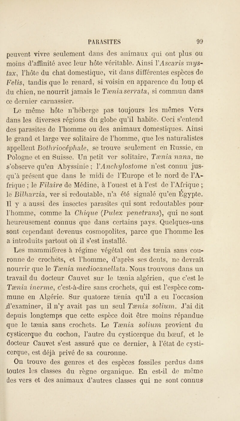 peuvent vivre seulement dans des animaux qui ont plus ou moins d’affinité avec leur hôte véritable. Ainsi l’Ascaris mys- tax, l’hôto du chat domestique, vit dans différentes espèces de Felis, tandis que le renard, si voisin en apparence du loup et du chien, ne nourrit jamais le Tænia serrata, si commun dans ce dernier carnassier. Le mémo hôte n’héberge pas toujours les memes Vers dans les diverses régions du globe qu’il habite. Ceci s’entend des parasites de l’homme ou des animaux domestiques. Ainsi le grand et large ver solitaire de l’homme, que les naturalistes appellent Bolhriocêphale, se trouve seulement en Russie, en Pologne et en Suisse. Un petit ver solitaire, Tænia nanti, ne s’observe qu’en Abyssinie ; Y Anchylostome n’est connu jus- qu’à présent que dans le midi de l'Europe et le nord de l’A- frique ; le Filaire de Médine, à l’ouest et à l’est de l’Afrique ; 9 le Bilharzia, ver si redoutable, n’a été signalé qu’en Egypte. Il y a aussi des insectes parasites qui sont redoutables pour l'homme, comme la Chique (Pulex yenetrans), qui ne sont heureusement connus que dans certains pays. Quelques-uns sont cependant devenus cosmopolites, parce que l’homme les a introduits partout où il s’est installé. Les mammifères à régime végétal ont des tænia sans cou- ronne de crochets, et l’homme, d’après scs dents, ne devrait nourrir que le Tænia mediocanellata. Nous trouvons dans un travail du docteur Cauvet sur le tænia algérien, que c’est le Tænia inerme, c’est-à-dire sans crochets, qui est l’espèce com- mune en Algérie. Sur quatorze tænia qu’il a eu l’occasion .d’examiner, il n’y avait pas un seul Tænia solium. J’ai dit depuis longtemps que cette espèce doit être moins répandue que le tænia sans crochets. Le Tænia solium provient du cysticerque du cochon, l’autre du cysticerque du bœuf, et le docteur Cauvet s’est assuré que ce dernier, à l’état de cysti- cerque, est déjà privé de sa couronne. On trouve des genres et des espèces fossiles perdus dans toutes les classes du règne organique. En est-il de meme des vers et des animaux d’autres classes qui ne sont connus