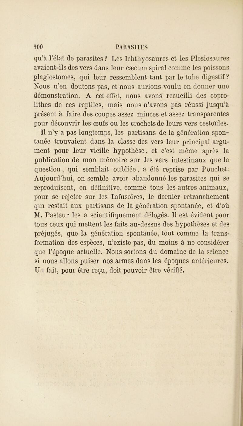 qu’à l’état de parasites ? Les Ichthyosaures et les Plésiosaures avaient-ils des vers dans leur cæcum spiral comme les poissons plagiostomes, qui leur ressemblent tant par le tube digestif ? Nous n’en doutons pas, et nous aurions voulu en donner une démonstration. A cet effet, nous avons recueilli des copro- lithes de ces reptiles, mais nous n’avons pas réussi jusqu’à présent à faire des coupes assez minces et assez transparentes pour découvrir les œufs ou les crochets de leurs vers cestoïdes. Il n’y a pas longtemps, les partisans de la génération spon- tanée trouvaient dans la classe des vers leur principal argu- ment pour leur vieille hypothèse, et c’est même après la publication de mon mémoire sur les vers intestinaux que la question, qui semblait oubliée, a été reprise par Pouchet. Aujourd’hui, on semble avoir abandonné les parasites qui se reproduisent, en définitive, comme tous les autres animaux, pour se rejeter sur les Infusoires, le dernier retranchement qui restait aux partisans de la génération spontanée, et d’où M. Pasteur les a scientifiquement délogés. Il est évident pour tous ceux qui mettent les faits au-dessus des hypothèses et des préjugés, que la génération spontanée, tout comme la trans- formation des espèces, n’existe pas, du moins à ne considérer que l’époque actuelle. Nous sortons du domaine de la science si nous allons puiser nos armes dans les époques antérieures. Un fait, pour être reçu, doit pouvoir être vérifié.