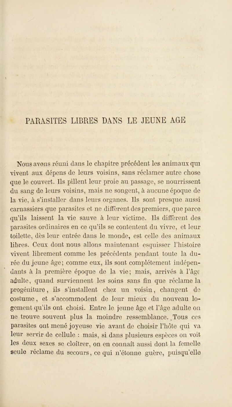 PARASITES LIBRES DANS LE JEUNE AGE Nous avons réuni clans le chapitre précédent les animaux qui vivent aux dépens de leurs voisins, sans réclamer autre chose que le couvert. Ils pillent leur proie au passage, se nourrissent du sang de leurs voisins, mais ne songent, à aucune époque de la vie, à s’installer dans leurs organes. Ils sont presque aussi carnassiers que parasites et ne diffèrent des premiers, que parce qu’ils laissent la vie sauve à leur victime. Ils diffèrent des parasites ordinaires en ce qu’ils se contentent du vivre, et leur toilette, dès leur entrée dans le monde, est celle des animaux libres. Ceux dont nous allons maintenant esquisser l’histoire vivent librement comme les précédents pendant toute la du- rée du jeune âge; comme eux, ils sont complètement indépen- dants à la première époque de la vie; mais, arrivés à l’âge adulte, quand surviennent les soins sans fin que réclame la progéniture, ils s’installent chez un voisin, changent de costume, et s’accommodent de leur mieux du nouveau lo- gement qu’ils ont choisi. Entre le jeune âge et l’âge adulte on ne trouve souvent plus la moindre ressemblance. Tous ces parasites ont mené joyeuse vie avant de choisir l’hôte qui va leur servir de cellule : mais, si dans plusieurs espèces on voit les deux sexes se cloîtrer, on en connaît aussi dont la femelle seule réclame du secours, ce qui n’étonne guère, puisqu’elle