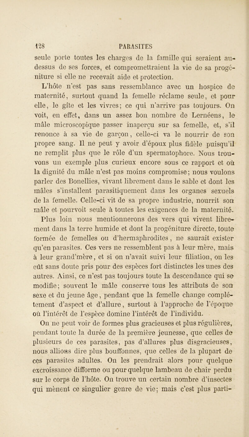 seule porte toutes les charges de la famille qui seraient au- dessus de ses forces, et compromettraient la vie de sa progé- niture si elle ne recevait aide et protection. L’hôte n’est pas sans ressemblance avec un hospice do maternité, surtout quand la femelle réclame seule, et pour elle, le gîte et les vivres; ce qui n’arrive pas toujours. On voit, en effet, dans un assez bon nombre de Lernéens, lo mâle microscopique passer inaperçu sur sa femelle, et, s’il renonce à sa vie de garçon, celle-ci va le nourrir de son propre sang. Il ne peut y avoir d’époux plus fidèle puisqu’il ne remplit plus que le rôle d’un spermatophore. Nous trou- vons un exemple plus curieux encore sous ce rapport et où la dignité du mâle n’est pas moins compromise ; nous voulons parler des Bonellies, vivant librement dans le sable et dont les mâles s’installent parasitiquement dans les organes sexuels de la femelle. Celle-ci vit de sa propre industrie, nourrit son mâle et pourvoit seule à toutes les exigences de la maternité. Plus loin nous mentionnerons des vers qui vivent libre- ment dans la terre humide et dont la progéniture directe, toute formée de femelles ou d’hermaphrodites, ne saurait exister qu’en parasites. Ces vers ne ressemblent pas à leur mère, mais à leur grand’mère, et si on n’avait suivi leur filiation, on les eût sans doute pris pour des espèces fort distinctes les unes des autres. Ainsi, ce n’est pas toujours toute la descendance qui se modifie; souvent le mâle conserve tous les attributs de son sexe et du jeune âge, pendant que la femelle change complè- tement d’aspect et d’allure, surtout à l’approche de l’époque où l’intérêt de l’espèce domine l’intérêt de l’individu. On ne peut voir de formes plus gracieuses et plus régulières, pendant toute la durée de la première jeunesse, que celles de plusieurs de ces parasites, pas d’allures plus disgracieuses, nous allions dire plus bouffonnes, que celles de la plupart de ces parasites adultes. On les prendrait alors pour quelque excroissance difforme ou pour quelque lambeau de chair perdu sur le corps de l’hôte. On trouve un certain nombre d’insectes qui mènent ce singulier genre de vie; mais c’est plus parti-