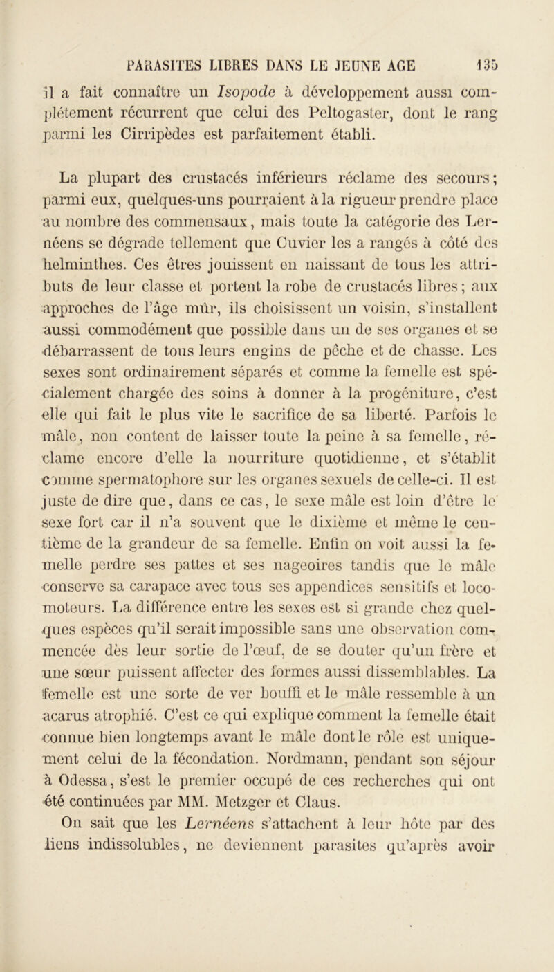 il a fait connaître un Isopocle à développement aussi com- plètement récurrent que celui des Peltogaster, dont le rang parmi les Cirripèdes est parfaitement établi. La plupart des crustacés inférieurs réclame des secours; parmi eux, quelques-uns pourraient à la rigueur prendre place au nombre des commensaux, mais toute la catégorie des Ler- néens se dégrade tellement que Cuvier les a rangés à côté des helminthes. Ces êtres jouissent en naissant de tous les attri- buts de leur classe et portent la robe de crustacés libres ; aux approches de l’âge mûr, ils choisissent un voisin, s’installent aussi commodément que possible dans un de scs organes et se débarrassent de tous leurs engins de pêche et de chasse. Les sexes sont ordinairement séparés et comme la femelle est spé- cialement chargée des soins à donner à la progéniture, c’est elle qui fait le plus vite le sacrifice de sa liberté. Parfois le mâle, non content de laisser toute la peine à sa femelle, ré- dame encore d’elle la nourriture quotidienne, et s’établit comme spermatophore sur les organes sexuels de celle-ci. Il est juste de dire que, dans ce cas, le sexe mâle est loin d’être le sexe fort car il n’a souvent que le dixième et même le cen- tième de la grandeur de sa femelle. Enfin on voit aussi la fe- melle perdre ses pattes et ses nageoires tandis que le mâle conserve sa carapace avec tous scs appendices sensitifs et loco- moteurs. La différence entre les sexes est si grande chez quel- ques espèces qu’il serait impossible sans une observation com- mencée dès leur sortie de l’œuf, de se douter qu’un frère et une sœur puissent affecter des formes aussi dissemblables. La femelle est une sorte de ver bouffi et le mâle ressemble à un acarus atrophié. C’est ce qui explique comment la femelle était connue bien longtemps avant le mâle dont le rôle est unique- ment celui de la fécondation. Nordmann, pendant son séjour à Odessa, s’est le premier occupé de ces recherches qui ont été continuées par MM. Metzger et Claus. On sait que les Lernéens s’attachent à leur hôte par des liens indissolubles, ne deviennent parasites qu’après avoir