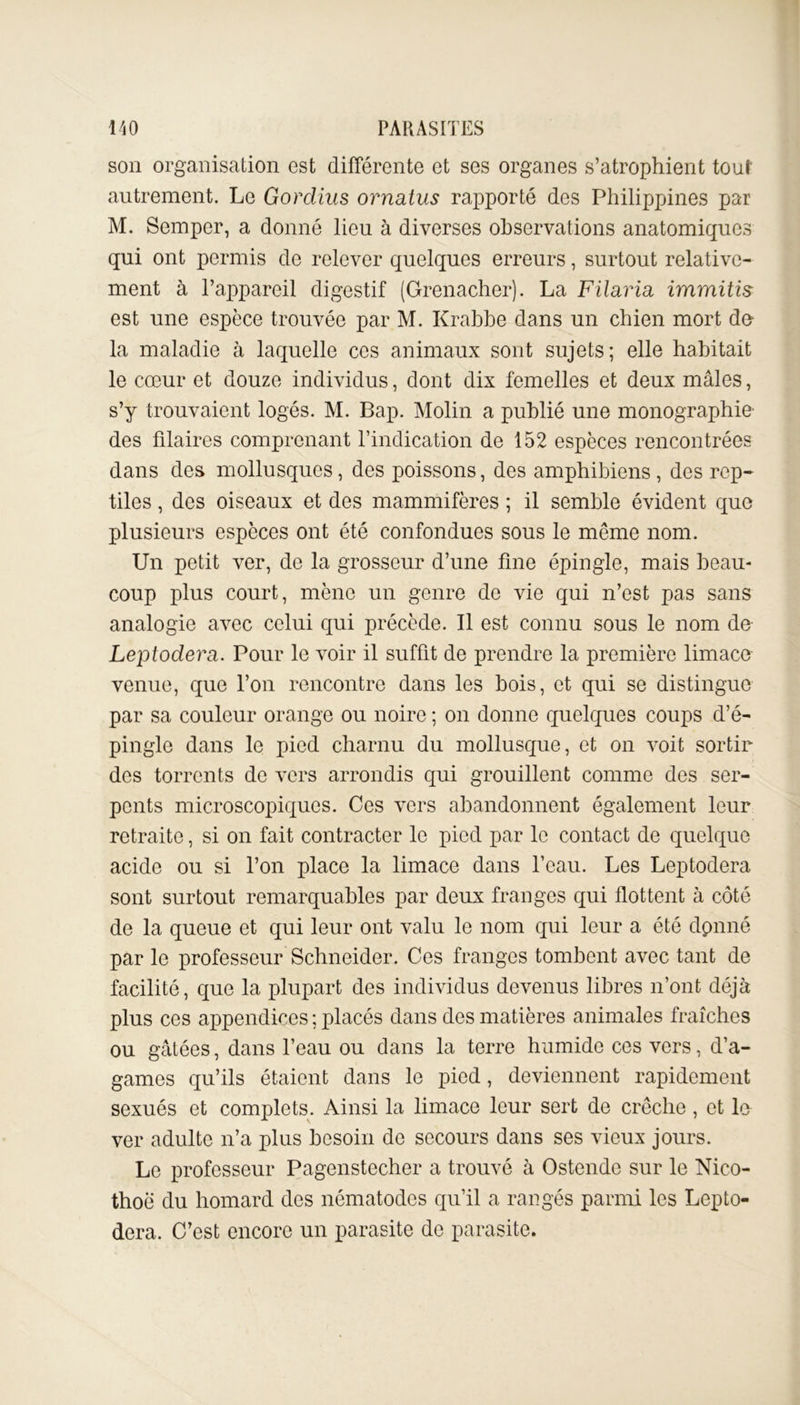 son organisation est différente et ses organes s’atrophient tout autrement. Le Gordius ornatus rapporté des Philippines par M. Semper, a donné lieu à diverses observations anatomiques qui ont permis do relever quelques erreurs, surtout relative- ment à l’appareil digestif (Grenacher). La Filaria immitis est une espèce trouvée par M. Krabbe dans un chien mort du la maladie à laquelle ces animaux sont sujets; elle habitait le cœur et douze individus, dont dix femelles et deux mâles, s’y trouvaient logés. M. Bap. Molin a publié une monographie des filaires comprenant l’indication de 152 espèces rencontrées dans des mollusques, des poissons, des amphibiens, des rep- tiles , des oiseaux et des mammifères ; il semble évident que plusieurs espèces ont été confondues sous le même nom. Un petit ver, de la grosseur d’une fine épingle, mais beau- coup plus court, mène un genre de vie qui n’est pas sans analogie avec celui qui précède. Il est connu sous le nom de Leptodera. Pour le voir il suffit de prendre la première limace venue, que l’on rencontre dans les bois, et qui se distingue par sa couleur orange ou noire ; on donne quelques coups d’é- pingle dans le pied charnu du mollusque, et on voit sortir des torrents de vers arrondis qui grouillent comme des ser- pents microscopiques. Ces vers abandonnent également leur retraite, si on fait contracter le pied par le contact de quelque acide ou si l’on place la limace dans l’eau. Les Leptodera sont surtout remarquables par deux franges qui flottent à côté de la queue et qui leur ont valu le nom qui leur a été dpnné par le professeur Schneider. Ces franges tombent avec tant de facilité, que la plupart des individus devenus libres n’ont déjà plus ces appendices ; placés dans des matières animales fraîches ou gâtées, dans l’eau ou dans la terre humide ces vers, d’a- games qu’ils étaient dans le pied, deviennent rapidement sexués et complets. Ainsi la limace leur sert de crèche, et le ver adulte n’a plus besoin de secours dans ses vieux jours. Le professeur Pagenstecher a trouvé à Ostende sur le Nico- thoë du homard des nématodes qu’il a rangés parmi les Lepto- dera. C’est encore un parasite de parasite.