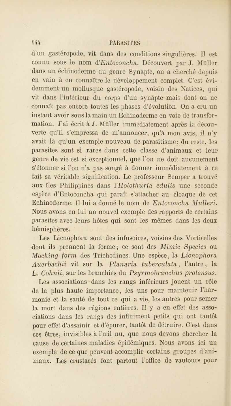 d'un gastéropode, vit dans des conditions singulières. Il est connu sous le nom à’Entoconcha. Découvert par J. Müller dans un échinoderme du genre Synapte, on a cherché depuis en vain à en connaître le développement complet. C'est évi- demment un mollusque gastéropode, voisin des Natices, qui vit dans l’intérieur du corps d’un synapte mais dont on ne connaît pas encore toutes les phases d’évolution. On a cru un instant avoir sous la main un Echinoderme en voie de transfor- mation. J’ai écrit à J. Müller immédiatement après la décou- verte qu’il s’empressa de m’annoncer, qu’à mon avis, il n’y avait là qu’un exemple nouveau de parasitisme; du reste, les parasites sont si rares dans cette classe d’animaux et leur genre de vie est si exceptionnel, que l’on ne doit aucunement s’étonner si l’on n’a pas songé à donner immédiatement à ce fait sa véritable signification. Le professeur Semper a trouvé aux îles Philippines dans YHolothuria. edulis une seconde espèce d’Entoconcha qui paraît s’attacher au cloaque de cet Echinoderme. Il lui a donné le nom de Entoconcha Mulleri. Nous avons en lui un nouvel exemple des rapports de certains parasites avec leurs hôtes qui sont les mêmes dans les deux hémisphères. Les Licnophora sont des infusoires, voisins des Vorticelles dont ils prennent la forme; ce sont des Mimic Species ou Mocking form des Trichodines. Une espèce, la Licnophora Auerhachii vit sur la Planaria tuberculata, l’autre, la L. Cohnii, sur les branchies du Psyrmobranchus protensus. Les associations dans les rangs inférieurs jouent un rôle de la plus haute importance, les uns pour maintenir l’har- monie et la santé de tout ce qui a vie, les autres pour semer la mort dans des régions entières. U y a en effet des asso- ciations dans les rangs des infiniment petits qui ont tantôt pour effet d’assainir et d’épurer, tantôt de détruire. C’est dans ces êtres, invisibles à l’œil nu, que nous devons chercher la cause de certaines maladies épidémiques. Nous avons ici un exemple de ce que peuvent accomplir certains groupes d’ani- maux. Les crustacés font partout l’office de vautours pour