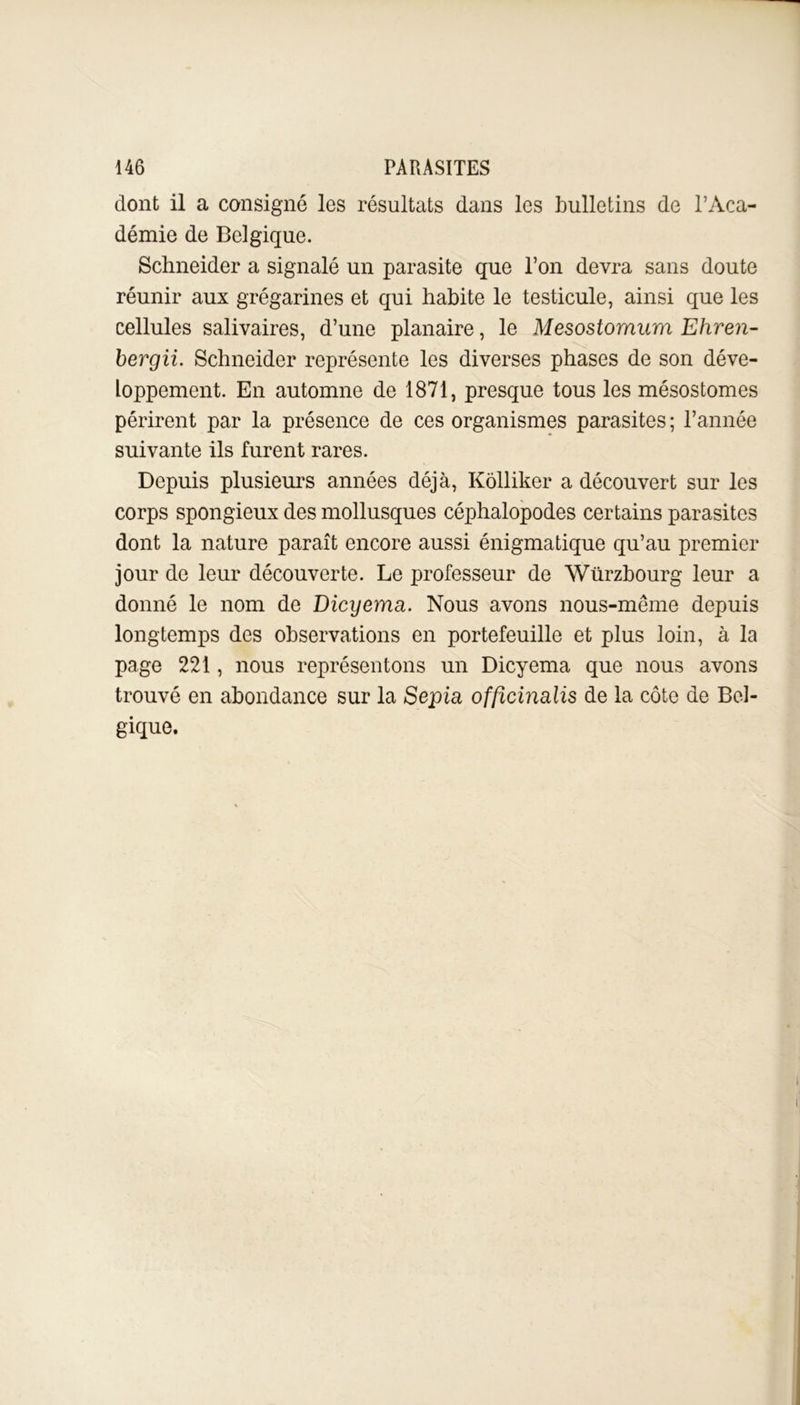 dont il a consigné les résultats dans les bulletins de l’Aca- démie de Belgique. Schneider a signalé un parasite que l’on devra sans doute réunir aux grégarines et qui habite le testicule, ainsi que les cellules salivaires, d’une planaire, le Mesostomum Ehren- berg ii. Schneider représente les diverses phases de son déve- loppement. En automne de 1871, presque tous les mésostomes périrent par la présence de ces organismes parasites ; l’année suivante ils furent rares. Depuis plusieurs années déjà, Kôlliker a découvert sur les corps spongieux des mollusques céphalopodes certains parasites dont la nature paraît encore aussi énigmatique qu’au premier jour de leur découverte. Le professeur de Würzbourg leur a donné le nom de Dicyema. Nous avons nous-même depuis longtemps des observations en portefeuille et plus loin, à la page 221, nous représentons un Dicyema que nous avons trouvé en abondance sur la Sepia offîcinalis de la côte de Bel- gique.