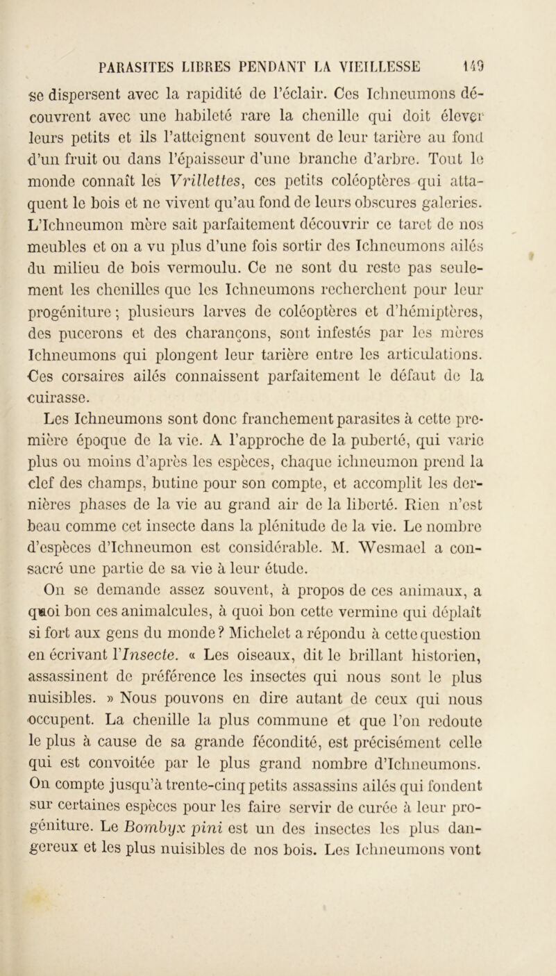 se dispersent avec la rapidité de l’éclair. Ces Ichneumons dé- couvrent avec une habileté rare la chenille qui doit élever leurs petits et ils l’atteignent souvent de leur tarière au fond d’un fruit ou dans l’épaisseur d’une branche d’arbre. Tout le monde connaît les Vrillettes, ces petits coléoptères qui atta- quent le bois et ne vivent qu’au fond de leurs obscures galeries. LTchncumon mère sait parfaitement découvrir ce tarct de nos meubles et on a vu plus d’une fois sortir des Ichneumons ailés du milieu de bois vermoulu. Ce ne sont du reste pas seule- ment les chenilles que les Ichneumons recherchent pour leur progéniture ; plusieurs larves de coléoptères et d’hémiptères, des pucerons et des charançons, sont infestés par les mères Ichneumons qui plongent leur tarière entre les articulations. Ces corsaires ailés connaissent parfaitement le défaut de la cuirasse. Les Ichneumons sont donc franchement parasites à cette pre- mière époque de la vie. A l’approche de la puberté, qui varie plus ou moins d’après les espèces, chaque ichneumon prend la clef des champs, butine pour son compte, et accomplit les der- nières phases de la vie au grand air de la liberté. Rien n’est beau comme cet insecte dans la plénitude de la vie. Le nombre d’espèces d’Ichneumon est considérable. M. Wcsmacl a con- sacré une partie de sa vie à leur étude. On se demande assez souvent, à propos de ces animaux, a qmoi bon ces animalcules, à quoi bon cette vermine qui déplaît si fort aux gens du monde ? Michelet a répondu à cette question en écrivant YInsecte. « Les oiseaux, dit le brillant historien, assassinent de préférence les insectes qui nous sont le plus nuisibles. » Nous pouvons en dire autant de ceux qui nous occupent. La chenille la plus commune et que l’on redoute le plus à cause de sa grande fécondité, est précisément celle qui est convoitée par le plus grand nombre d’Ichneumons. On compte jusqu’à trente-cinq petits assassins ailés qui fondent sur certaines espèces pour les faire servir de curée à leur pro- géniture. Le Bombyx pini est un des insectes les plus dan- gereux et les plus nuisibles de nos bois. Les Ichneumons vont