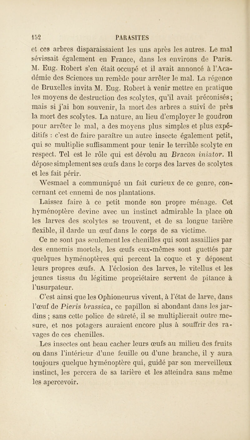 et ces arbres disparaissaient les uns après les autres. Le mal sévissait également en France, dans les environs de Paris. M. Eug. Robert s’en était occupé et il avait annoncé à l’Aca- démie des Sciences un remède pour arrêter le mal. La régence de Bruxelles invita M. Eug. Robert à venir mettre en pratique les moyens de destruction des scolytes, qu’il avait préconisés; mais si j’ai bon souvenir, la mort des arbres a suivi de près la mort des scolytes. La nature, au lieu d’employer le goudron pour arrêter le mal, a des moyens plus simples et plus expé- ditifs : c’est de faire paraître un autre insecte également petit, qui se multiplie suffisamment pour tenir le terrible scolyte en respect. Tel est le rôle qui est dévolu au Bracon iniator. Il dépose simplement ses œufs dans le corps des larves de scolytes et les fait périr. Wesmael a communiqué un fait curieux de ce genre, con- cernant cet ennemi de nos plantations. Laissez faire à ce petit monde son propre ménage. Cet hyménoptère devine avec un instinct admirable la place où les larves des scolytes se trouvent, et de sa longue tarière flexible, il darde un œuf dans le corps de sa victime. Ce ne sont pas seulement les chenilles qui sont assaillies par des ennemis mortels, les œufs eux-mêmes sont guettés par quelques hyménoptères qui percent la coque et y déposent leurs propres œufs. A l’éclosion des larves, le vitellus et les jeunes tissus du légitime propriétaire servent de pitance à l’usurpateur. C’est ainsi que les Ophioneurus vivent, à l’état de larve, dans l’œuf de Pieris brassica, ce papillon si abondant dans les jar- dins ; sans cette police de sûreté, il se multiplierait outre me- sure, et nos potagers auraient encore plus à souffrir des ra- vages de ces chenilles. Les insectes ont beau cacher leurs œufs au milieu des fruits ou dans l’intérieur d’une feuille ou d’une branche, il y aura toujours quelque hyménoptère qui, guidé par son merveilleux instinct, les percera de sa tarière et les atteindra sans même les apercevoir.