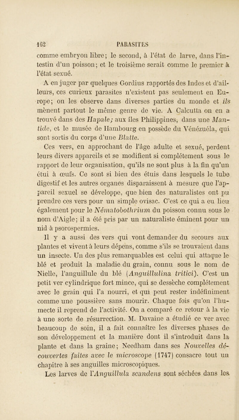 comme embryon libre ; le second, à l’état de larve, dans l’in- testin d’un poisson ; et le troisième serait comme le premier à l’état sexué. A en juger par quelques Gordius rapportés des Indes et d’ail- leurs, ces curieux parasites n’existent pas seulement en Eu- rope; on les observe dans diverses parties du monde et ils mènent partout le même genre de vie. A Calcutta on en a trouvé dans des Hapale; aux îles Philippines, dans une Man- fide, et le musée de Hambourg en possède du Vénézuéla, qui sont sortis du corps d’une Blatte. Ces vers, en approchant de l’âge adulte et sexué, perdent leurs divers appareils et se modifient si complètement sous le rapport de leur organisation, qu’ils ne sont plus à la fin qu’un étui à œufs. Ce sont si bien des étuis dans lesquels le tube digestif et les autres organes disparaissent à mesure que l’ap- pareil sexuel se développe, que bien des naturalistes ont pu prendre ces vers pour un simple ovisac. C’est ce qui a eu lieu également pour le Nématobothrium du poisson connu sous le nom d’Aigle ; il a été pris par un naturaliste éminent pour un nid à psorospcrmics. n y a aussi des vers qui vont demander du secours aux plantes et vivent à leurs dépens, comme s’ils se trouvaient dans un insecte. Un des plus remarquables est celui qui attaque le blé et produit la maladie du grain, connu sous le nom de- Nielle, l’anguillule du blé (Anguillulina tritici). C’est un petit ver cylindrique fort mince, qui se dessèche complètement avec le grain qui l’a nourri, et qui peut rester indéfiniment comme une poussière sans mourir. Chaque fois qu’on l’hu- mecte il reprend de l’activité. On a comparé ce retour à la vie à une sorte de résurrection. M. Davaine a étudié ce ver avec beaucoup de soin, il a fait connaître les diverses phases de son développement et la manière dont il s’introduit dans la plante et dans la graine; Ncedham dans ses Nouvelles dé- couvertes faites avec le microscope (1747) consacre tout un chapitre à ses anguilles microscopiques. Les larves de YAnguillula scandens sont séchées dans les