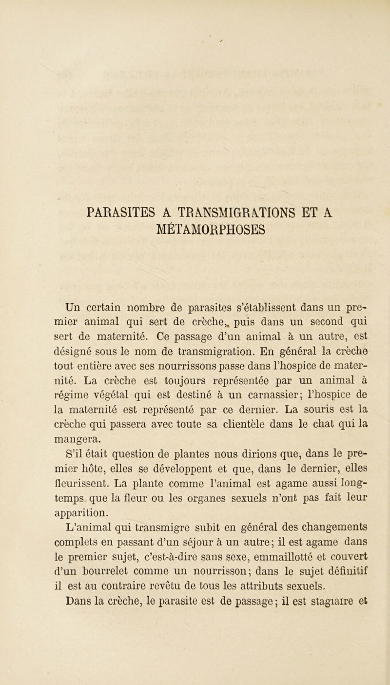 PARASITES A TRANSMIGRATIONS ET A MÉTAMORPHOSES Un certain nombre de parasites s’établissent dans un pre- mier animal qui sert de crèche,, puis dans un second qui sert de maternité. Ce passage d’un animal à un autre, est désigné sous le nom de transmigration. En général la crèche tout entière avec ses nourrissons passe dans l’hospice de mater- nité. La crèche est toujours représentée par un animal à régime végétal qui est destiné à un carnassier; l’hospice de la maternité est représenté par ce dernier. La souris est la crèche qui passera avec toute sa clientèle dans le chat qui la mangera. S’il était question de plantes nous dirions que, dans le pre- mier hôte, elles se développent et que, dans le dernier, elles fleurissent. La plante comme l’animal est agame aussi long- temps que la fleur ou les organes sexuels n’ont pas fait leur apparition. L’animal qui transmigre subit en général des changements complets en passant d’un séjour à un autre; il est agame dans le premier sujet, c’est-à-dire sans sexe, emmaillottô et couvert d’un bourrelet comme un nourrisson; dans le sujet définitif il est au contraire revêtu de tous les attributs sexuels. Dans la crèche, le parasite est de passage ; il est stagiaire et