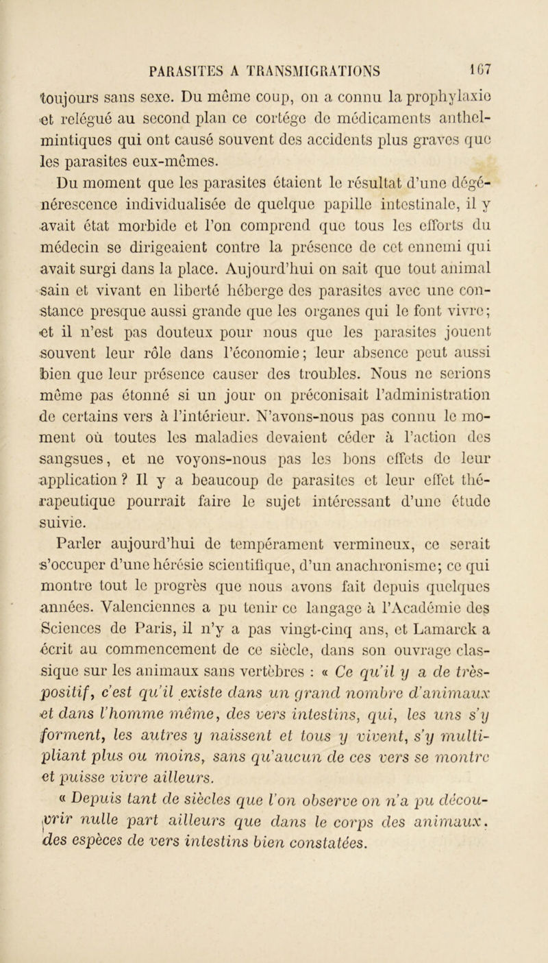 toujours sans sexe. Du meme coup, on a connu la prophylaxie et relégué au second plan ce cortège de médicaments anthel- mintiques qui ont causé souvent des accidents plus graves que les parasites eux-mèmes. Du moment que les parasites étaient le résultat d’une dégé- nérescence individualisée de quelque papille intestinale, il y avait état morbide et l’on comprend que tous les efforts du médecin se dirigeaient contre la présence de cet ennemi qui avait surgi dans la place. Aujourd’hui on sait que tout animal sain et vivant en liberté héberge des parasites avec une con- stance presque aussi grande que les organes qui le font vivre; •et il n’est pas douteux pour nous que les parasites jouent souvent leur rôle dans l’économie; leur absence peut aussi bien que leur présence causer des troubles. Nous ne serions meme pas étonné si un jour on préconisait l’administration de certains vers à l’intérieur. N’avons-nous pas connu le mo- ment où toutes les maladies devaient céder à l’action des sangsues, et ne voyons-nous pas les bons effets de leur application ? Il y a beaucoup de parasites et leur effet thé- rapeutique pourrait faire le sujet intéressant d’une étude suivie. Parler aujourd’hui de tempérament vermineux, ce serait •s’occuper d’une hérésie scientifique, d’un anachronisme; ce qui montre tout le progrès que nous avons fait depuis quelques années. Valenciennes a pu tenir ce langage à l’Académie des Sciences de Paris, il n’y a pas vingt-cinq ans, et Lamarck a •écrit au commencement de ce siècle, dans son ouvrage clas- sique sur les animaux sans vertèbres : « Ce qu’il y a de très- positif, c’est qu’il existe dans un grand nombre d’animaux ■et dans l’homme même, des vers intestins, qui, les uns s'y forment, les autres y naissent et tous y vivent, s’y multi- pliant plus ou moins, sans qu’aucun de ces vers se montre et puisse vivre ailleurs. « Depuis tant de siècles que l’on observe on n’a pu décou- vrir nulle part ailleurs que dans le corps des animaux. des espèces de vers intestins bien constatées.