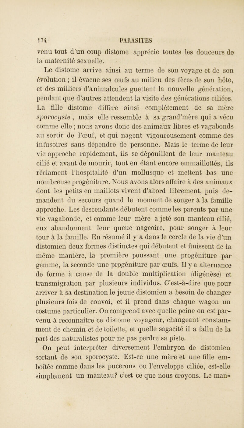 venu tout d’un coup distomo apprécie toutes les douceurs de la maternité sexuelle. Le distome arrive ainsi au terme de son voyage et de son évolution ; il évacue ses œufs au milieu des fèces do son hôte, et des milliers d’animalcules guettent la nouvelle génération, pendant que d’autres attendent la visite des générations ciliées. La fille distomo diffère ainsi complètement de sa mère sporocyste , mais elle ressemble à sa grand’mère qui a vécu comme elle ; nous avons donc des animaux libres et vagabonds au sortir de l’œuf, et qui nagent vigoureusement comme des infusoires sans dépendre de personne. Mais le terme de leur vie approche rapidement, ils se dépouillent de leur manteau cilié et avant de mourir, tout en étant encore emmaillottés, ils réclament l’hospitalité d’un mollusque et mettent bas une nombreuse progéniture. Nous avons alors affaire à des animaux dont les petits en maillots vivent d’abord librement, puis de- mandent du secours quand le moment de songer à la famille approche. Les descendants débutent comme les parents par une vie vagabonde, et comme leur mère a jeté son manteau cilié, eux abandonnent leur queue nageoire, pour songer à leur tour à la famille. En résumé il y a dans le cercle de la vie d’un distomien deux formes distinctes qui débutent et finissent de la meme manière, la première poussant une progéniture par gemme, la seconde une progéniture par œufs. Il y a alternance de forme à cause de la double multiplication (digénèse) et transmigration par plusieurs individus. C’est-à-dire que pour arriver à sa destination le jeune distomien a besoin de changer plusieurs fois de convoi, et il prend dans chaque wagon un costume particulier. On comprend avec quelle peine on est par- venu à reconnaître ce distome voyageur, changeant constam- ment de chemin et de toilette, et quelle sagacité il a fallu de la part des naturalistes pour ne pas perdre sa piste. On peut interpréter diversement l’embryon de distomien sortant de son sporocyste. Est-ce une mère et une fille em- boîtée comme dans les pucerons ou l’enveloppe ciliée, est-elle simplement un manteau? c’est ce que nous croyons. Le man-