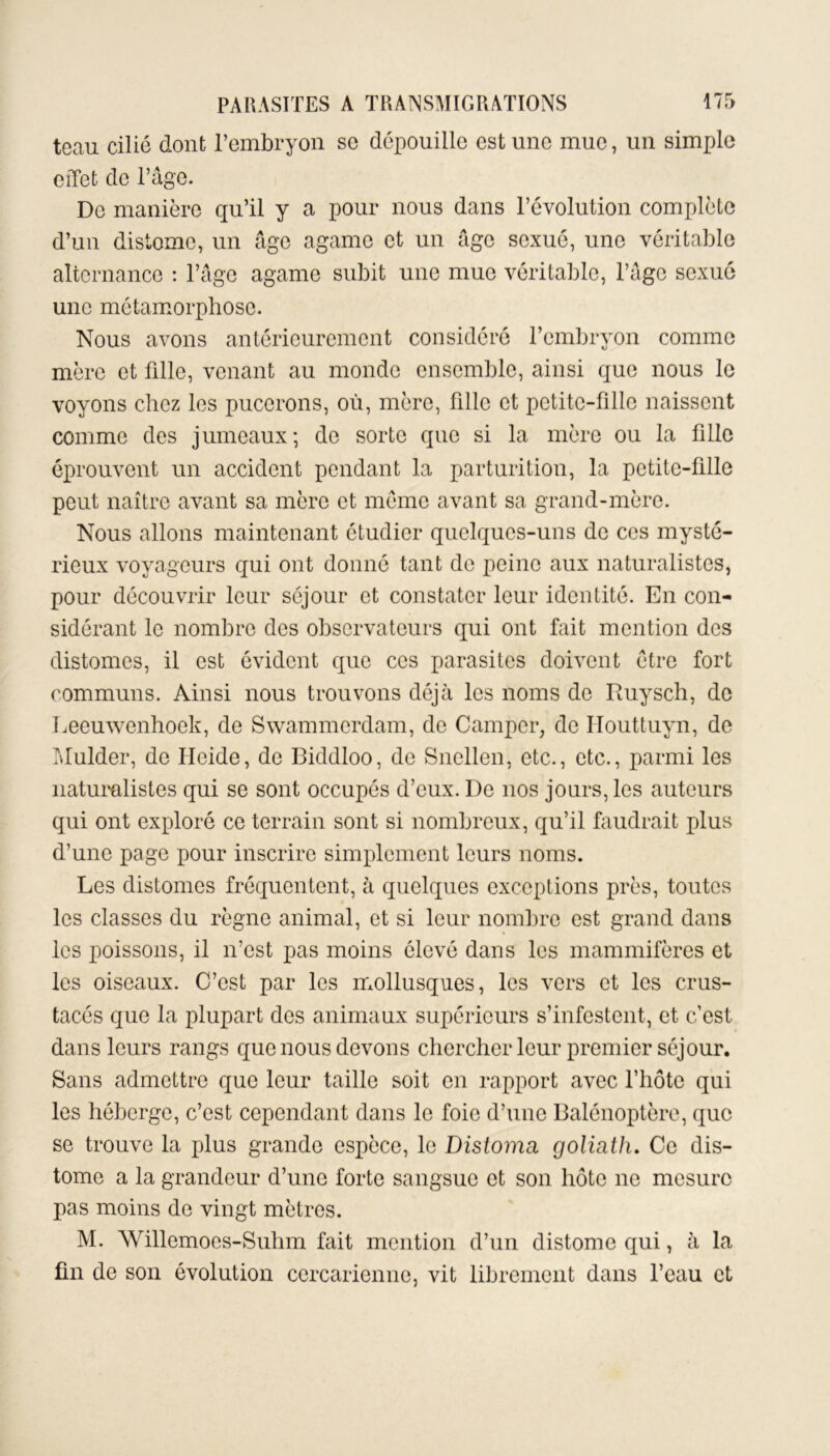 teau cilié dont l’embryon sc dépouille est une mue, un simple effet de l’âge. De manière qu’il y a pour nous dans l’évolution complète d’un distomo, un âge agamc et un âge sexué, une véritable alternance : l’âge agame subit une mue véritable, l’âge sexué une métamorphose. Nous avons antérieurement considéré l’embryon comme mère et fille, venant au monde ensemble, ainsi que nous le voyons chez les pucerons, où, mère, fille et petite-fille naissent comme des jumeaux; de sorte que si la mère ou la fille éprouvent un accident pendant la parturition, la petite-fille peut naître avant sa mère et meme avant sa grand-mère. Nous allons maintenant étudier quelques-uns de ces mysté- rieux voyageurs qui ont donné tant de peine aux naturalistes, pour découvrir leur séjour et constater leur identité. En con- sidérant le nombre des observateurs qui ont fait mention des distomes, il est évident que ces parasites doivent être fort communs. Ainsi nous trouvons déjà les noms de Ruysch, de Leeuwenhoek, de Swammordam, de Camper, de ITouttuyn, de Mulder, de Ifcide, de Biddloo, de Snellen, etc., etc., parmi les naturalistes qui se sont occupés d’eux. De nos jours, les auteurs qui ont exploré ce terrain sont si nombreux, qu’il faudrait plus d’une page pour inscrire simplement leurs noms. Les distomes fréquentent, à quelques exceptions près, toutes les classes du règne animal, et si leur nombre est grand dans les poissons, il n’est pas moins élevé dans les mammifères et les oiseaux. C’est par les mollusques, les vers et les crus- tacés que la plupart des animaux supérieurs s’infestent, et c’est dans leurs rangs que nous devons chercher leur premier séjour. Sans admettre que leur taille soit en rapport avec l’hôte qui les héberge, c’est cependant dans le foie d’une Balénoptère, que se trouve la plus grande espèce, le Distoma, goliath. Ce dis- tome a la grandeur d’une forte sangsue et son hôte ne mesure pas moins de vingt mètres. M. AVillemoes-Suhm fait mention d’un distome qui, à la fin de son évolution cercariennc, vit librement dans l’eau et