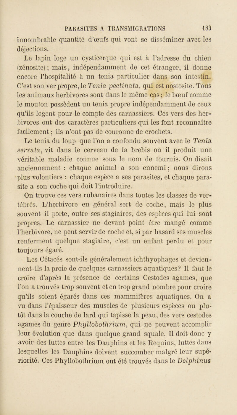 innombrable quantité d’œufs qui vont so disséminer avec les déjections. Le lapin loge un cysticerque qui est à l’adresse du chien (xénosite) ; mais, indépendamment de cet étranger, il donne encore l’hospitalité à un ténia particulier dans son intestin. C’est son ver propre, le Ténia pectinata, qui est nostositc. Tous les animaux herbivores sont dans le meme cas ; le bœuf comme le mouton possèdent un ténia propre indépendamment de ceux qu’ils logent pour le compte des carnassiers. Ces vers des her- bivores ont des caractères particuliers qui les font reconnaître facilement ; ils n’ont pas de couronne de crochets. Le ténia du loup que l’on a confondu souvent avec le Ténia serrata, vit dans le cerveau de la brebis où il produit une véritable maladie connue sous le nom de tournis. On disait anciennement : chaque animal a son ennemi ; nous dirons plus volontiers : chaque espèce a scs parasites, et chaque para- site a son coche qui doit l’introduire. On trouve ces vers rubanaires dans toutes les classes de ver- tébrés. L’herbivore en général sert de coche, mais le plus souvent il porte, outre ses stagiaires, des espèces qui lui sont propres. Le carnassier ne devant point être mangé comme l’herbivore, ne peut servir de coche et, si par hasard ses muscles renferment quelque stagiaire, c’est un enfant perdu et pour toujours égaré. Les Cétacés sont-ils généralement ichthyophages et devien- nent-ils la proie de quelques carnassiers aquatiques? Il faut le croire d’après la présence de certains Cestodes agames, que l’on a trouvés trop souvent et en trop grand nombre pour croire qu’ils soient égarés dans ces mammifères aquatiques. On a vu dans l’épaisseur des muscles de plusieurs espèces ou plu- tôt dans la couche de lard qui tapisse la peau, des vers cestodes agames du genre Phyllobothrium, qui ne peuvent accomplir leur évolution que dans quelque grand squale. Il doit donc y avoir des luttes entre les Dauphins et les Requins, luttes dans lesquelles les Dauphins doivent succomber malgré leur supé- riorité. Ces Phyllobothrium ont été trouvés dans le Delphinus