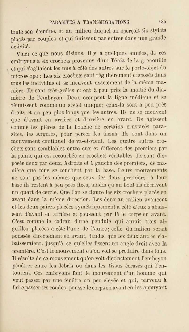 toute son étendue, et au milieu duquel on aperçoit six stylets placés par couples et qui finissent par entrer dans une grande activité. Voici ce que nous disions, il y a quelques années, de ces embryons à six crochets provenus d’un Ténia de la grenouille et qui s’agitaient les uns à côté des autres sur le porte-objet du microscope : Les six crochets sont régulièrement disposés dans tous les individus et se meuvent exactement de la meme ma- nière. Ils sont très-grêles et ont à peu près la moitié du dia- mètre de l’embryon. Deux occupent la ligne médiane et se réunissent comme un stylet unique; ceux-là sont à peu près droits et un peu plus longs que les autres. Ils ne se meuvent que d’avant en arrière et d’arrière en avant. Us agissent comme les pièces de la bouche de certains crustacés para- sites, les Argules, pour percer les tissus. Ils sont dans un mouvement continuel de va-et-vient. Les quatre autres cro- chets sont semblables entre eux et diffèrent des premiers par la pointe qui est recourbée en crochets véritables. Ils sont dis- posés deux par deux, à droite et à gauche des premiers, de ma- nière que tous se touchent par la base. Leurs mouvements ne sont pas les mêmes que ceux des deux premiers : à leur base ils restent à peu près fixes, tandis qu’au bout ils décrivent un quart de cercle. Que l’on se figure les six crochets placés en avant dans la même direction. Les deux au milieu avancent et les deux paires placées symétriquement à côté d’eux s’abais- sent d’avant en arrière et poussent par là le corps en avant. C’est comme le cadran d’une pendule qui aurait trois ai- guilles, placées à côté l’une de l’autre; celle du milieu serait poussée directement en avant, tandis que les deux autres s’a- baisseraient, jusqu’à ce qu’elles fissent un angle droit avec la première. C’est le mouvement qu’on voit se produire dans tous. Il résulte de ce mouvement qu’on voit distinctement l’embryon pénétrer entre les débris ou dans les tissus écrasés qui l’en- tourent. Ces embryons font le mouvement d’un homme qui veut passer par une fenêtre un peu élevée et qui, parvenu à faire passer ses coudes, pousse le corps en avant en les appuyant