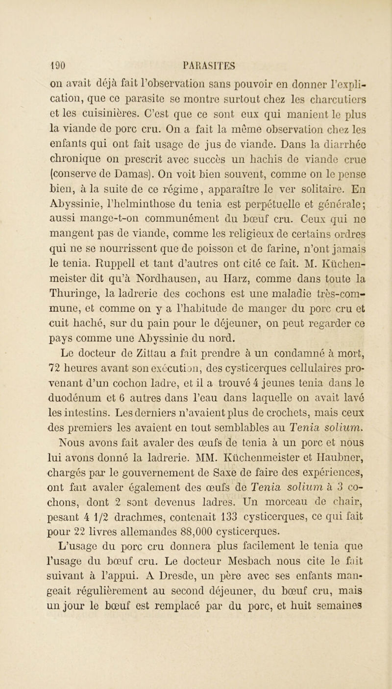 on avait déjà fait l’observation sans pouvoir en donner l’expli- cation, que ce parasite se montre surtout chez les charcutiers et les cuisinières. C’est que ce sont eux qui manient le plus la viande de porc cru. On a fait la meme observation chez les enfants qui ont fait usage de jus de viande. Dans la diarrhée chronique on prescrit avec succès un hachis de viande crue (conserve de Damas). On voit bien souvent, comme on le pense bien, à la suite de ce régime, apparaître le ver solitaire. En Abyssinie, l’hclminthose du ténia est perpétuelle et générale; aussi mange-t-on communément du bœuf cru. Ceux qui no mangent pas de viande, comme les religieux de certains ordres qui ne se nourrissent que de poisson et de farine, n’ont jamais le ténia. Ruppell et tant d’autres ont cité ce fait. M. Küchen- meister dit qu’à Nordhausen, au ITarz, comme dans toute la Thuringe, la ladrerie des cochons est une maladie très-com- mune, et comme on y a l’habitude de manger du porc cru et cuit haché, sur du pain pour le déjeuner, on peut regarder ce pays comme une Abyssinie du nord. Le docteur de Zittau a fait prendre à un condamné à mort, 72 heures avant son exécution, des cysticerques cellulaires pro- venant d’un cochon ladre, et il a trouvé 4 jeunes ténia dans le duodénum et 6 autres dans l’eau dans laquelle on avait lavé les intestins. Les derniers n’avaient plus de crochets, mais ceux des premiers les avaient en tout semblables au Ténia, solium. Nous avons fait avaler des œufs de ténia à un porc et nous lui avons donné la ladrerie. MM. Küchenmeister et ITaubner, chargés par le gouvernement de Saxe de faire des expériences, ont fait avaler également des œufs de Ténia solium à 3 co- chons, dont 2 sont devenus ladres. Un morceau de chair, pesant 4 1/2 drachmes, contenait 133 cysticerques, ce qui fait pour 22 livres allemandes 88,000 cysticerques. L’usage du porc cru donnera plus facilement le ténia que l’usage du bœuf cru. Le docteur Mesbach nous cite le fait suivant à l’appui. A Dresde, un père avec ses enfants man- geait régulièrement au second déjeuner, du bœuf cru, mais un jour le bœuf est remplacé par du porc, et huit semaines