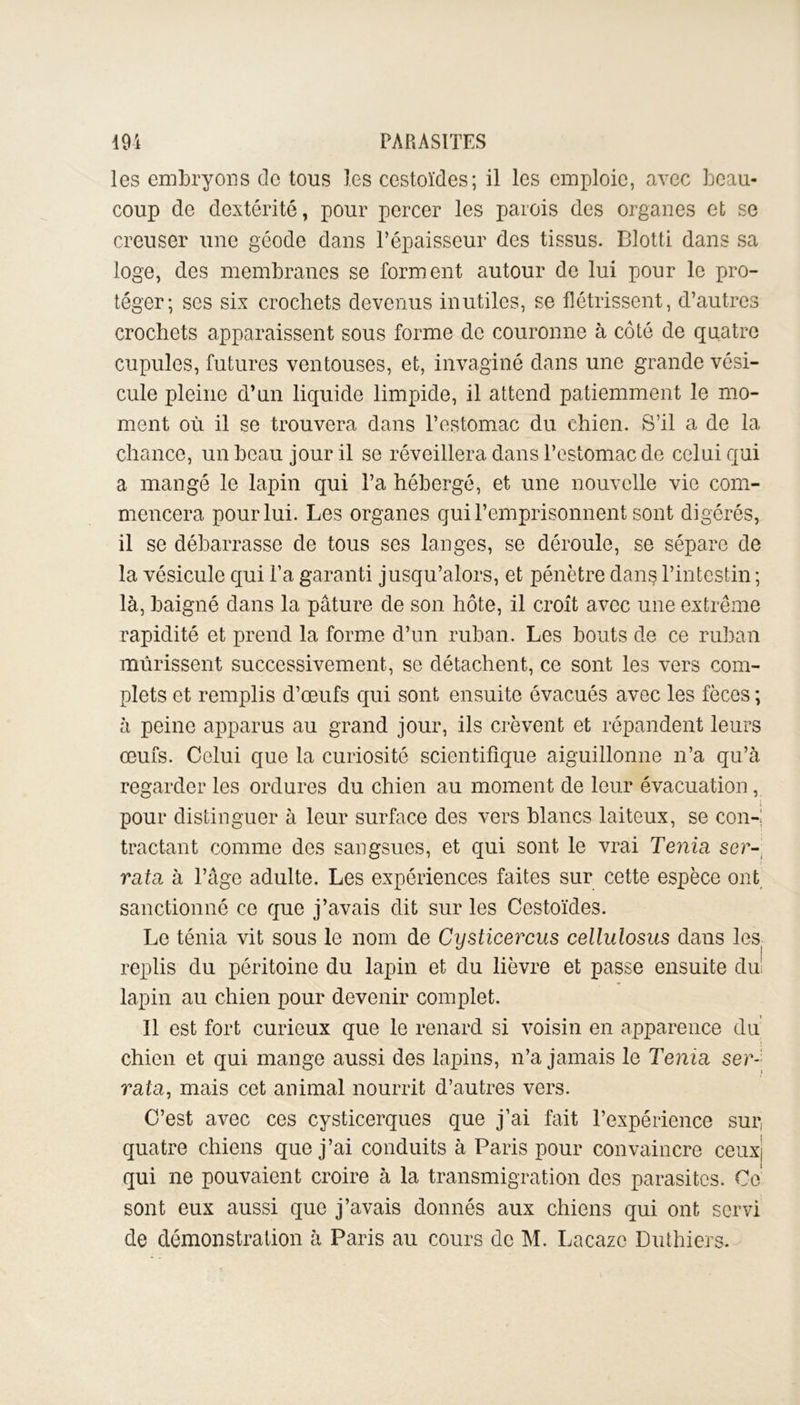 les embryons de tous les cestoïdes; il les emploie, avec beau- coup de dextérité, pour percer les parois des organes et se creuser une géode dans l’épaisseur des tissus. Blotti dans sa loge, des membranes se forment autour de lui pour le pro- téger; ses six crochets devenus inutiles, se flétrissent, d’autres crochets apparaissent sous forme de couronne à côté de quatre cupules, futures ventouses, et, invaginé dans une grande vési- cule pleine d’un liquide limpide, il attend patiemment le mo- ment où il se trouvera dans l’estomac du chien. S’il a de la chance, un beau jour il se réveillera dans l’estomac de celui qui a mangé le lapin qui l’a hébergé, et une nouvelle vie com- mencera pour lui. Les organes qui l’emprisonnent sont digérés, il se débarrasse de tous ses langes, se déroule, se sépare de la vésicule qui l’a garanti jusqu’alors, et pénètre dans l’intestin ; là, baigné dans la pâture de son hôte, il croit avec une extrême rapidité et prend la forme d’un ruban. Les bouts de ce ruban mûrissent successivement, se détachent, ce sont les vers com- plets et remplis d’œufs qui sont ensuite évacués avec les fèces ; à peine apparus au grand jour, ils crèvent et répandent leurs œufs. Celui que la curiosité scientifique aiguillonne n’a qu’à regarder les ordures du chien au moment de leur évacuation, pour distinguer à leur surface des vers blancs laiteux, se con-i tractant comme des sangsues, et qui sont le vrai Ténia ser- rata à l’âge adulte. Les expériences faites sur cette espèce ont sanctionné ce que j’avais dit sur les Cestoïdes. Le ténia vit sous le nom de Cysticercus cellulosus dans les replis du péritoine du lapin et du lièvre et passe ensuite dm lapin au chien pour devenir complet. Il est fort curieux que le renard si voisin en apparence du chien et qui mange aussi des lapins, n’a jamais le Ténia ser- rata, mais cet animal nourrit d’autres vers. C’est avec ces cysticerques que j’ai fait l’expérience sur, quatre chiens que j’ai conduits à Paris pour convaincre ceuxj qui ne pouvaient croire à la transmigration des parasites. Ce sont eux aussi que j’avais donnés aux chiens qui ont servi de démonstration à Paris au cours de M. Lacaze Luthiers.