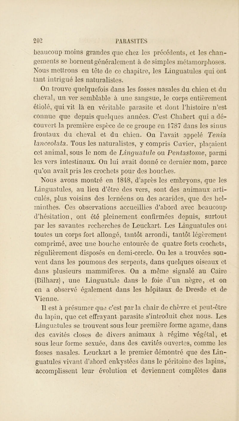 beaucoup moins grandes que chez les précédents, et les chan- gements se bornent généralement à de simples métamorphoses. Nous mettrons en tête de ce chapitre, les Linguatules qui ont tant intrigué les naturalistes. On trouve quelquefois dans les fosses nasales du chien et du cheval, un ver semblable à une sangsue, le corps entièrement étiolé, qui vit là en véritable parasite et dont l’histoire n’est connue que depuis quelques années. C’est Chabert qui a dé- couvert la première espèce de ce groupe en 1787 dans les sinus frontaux du cheval et du chien. On l’avait appelé Ténia, lanceolata. Tous les naturalistes, y compris Cuvier, plaçaient cet animal, sous le nom de Linguatule ou Pentastome, parmi les vers intestinaux. On lui avait donné ce dernier nom, parce qu’on avait pris les crochets pour des bouches. Nous avons montré en 1848, d’après les embryons, que les Linguatules, au lieu d’être des vers, sont des animaux arti- culés, plus voisins des lernéens ou des acarides, que des hel- minthes. Ces observations accueillies d’abord avec beaucoup d’hésitation, ont été pleinement confirmées depuis, surtout par les savantes recherches de Leuckart. Les Linguatules ont toutes un corps fort allongé, tantôt arrondi, tantôt légèrement comprimé, avec une bouche entourée de quatre forts crochets, régulièrement disposés en demi-cercle. On les a trouvées sou- vent dans les poumons des serpents, dans quelques oiseaux et dans plusieurs mammifères. On a même signalé au Caire (Bilharz), une Linguatule dans-le foie d’un nègre, et on en a observé également dans les hôpitaux de Dresde et de Vienne. Il est à présumer que c’est par la chair de chèvre et peut-être du lapin, que cet effrayant parasite s’introduit chez nous. Les Linguatules se trouvent sous leur première forme agame, dans des cavités closes de divers animaux à régime végétal, et sous leur forme sexuée, dans des cavités ouvertes, comme les fosses nasales. Leuckart a le premier démontré que des Lin- » guatulcs vivant d’abord enkystées dans le péritoine des lapins, accomplissent leur évolution et deviennent complètes dans