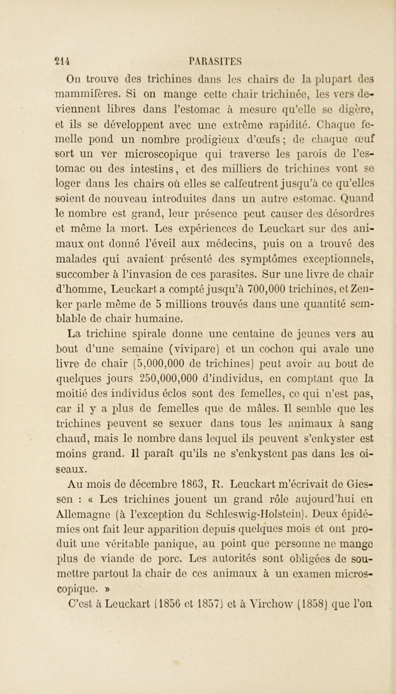 On trouve des trichines dans les chairs de la plupart des mammifères. Si on mange cette chair trichinée, les vers de- viennent libres dans l’estomac à mesure qu’elle se digère, et ils se développent avec une extrême rapidité. Chaque fe- melle pond un nombre prodigieux d’œufs ; de chaque œuf sort un ver microscopique qui traverse les parois de l’es- tomac ou des intestins, et des milliers de trichines vont se loger dans les chairs où elles se calfeutrent jusqu’à ce qu’elles soient de nouveau introduites dans un autre estomac. Quand le nombre est grand, leur présence peut causer des désordres et même la mort. Les expériences de Leuckart sur des ani- maux ont donné l’éveil aux médecins, puis on a trouvé des malades qui avaient présenté des symptômes exceptionnels, succomber à l’invasion de ces parasites. Sur une livre de chair d’homme, Leuckart a compté jusqu’à 700,000 trichines, etZen- kcr parle même de 5 millions trouvés dans une quantité sem- blable de chair humaine. La trichine spirale donne une centaine de jeunes vers au bout d’une semaine (vivipare) et un cochon qui avale une livre de chair (5,000,000 de trichines) peut avoir au bout de quelques jours 250,000,000 d’individus, en comptant que la moitié des individus éclos sont des femelles, ce qui n’est pas, car il y a plus de femelles que do mâles. Il semble que les trichines peuvent se sexuer dans tous les animaux à sang chaud, mais le nombre dans lequel ils peuvent s’enkyster est moins grand. Il paraît qu’ils ne s’enkystent pas dans les oi- seaux. Au mois de décembre 1863, R. Leuckart m’écrivait de Gies- sen : « Les trichines jouent un grand rôle aujourd’hui en Allemagne (à l’exception du Schleswig-Holstein). Deux épidé- mies ont fait leur apparition depuis quelques mois et ont pro- duit une véritable panique, au point que personne ne mange plus de viande de porc. Les autorités sont obligées de sou- mettre partout la chair de ces animaux à un examen micros- copique. » C’est à Leuckart (1856 et 1857) et à Virchow (1858) que l’on