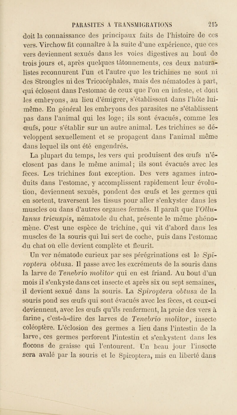 doit la connaissance des principaux faits de l’histoire de ces vers. Virchow fit connaître à la suite d’une expérience, que ces vers deviennent sexués dans les voies digestives au bout de trois jours et, après quelques tâtonnements, ces deux natura- listes reconnurent l’un et l’autre que les trichines ne sont ni des Strongles ni des Tricocéphales, mais des nématodes à part, qui éclosent dans l’estomac de ceux que l’on en infeste, et dont les embryons, au lieu d’émigrer, s’établissent dans l’hôte lui- mème. En général les embryons des parasites ne s’établissent pas dans l’animal qui les loge; ils sont évacués, comme les œufs, pour s’établir sur un autre animal. Les trichines se dé- veloppent sexuellement et se propagent dans l’animal meme dans lequel ils ont été engendrés. La plupart du temps, les vers qui produisent des œufs n’é- closent pas dans le meme animal; ils sont évacués avec les fèces. Les trichines font exception. Des vers agames intro- duits dans l’estomac, y accomplissent rapidement leur évolu- tion, deviennent sexués, pondent des œufs et les germes qui en sortent, traversent les tissus pour aller s’enkyster dans les muscles ou dans d’autres organes fermés. Il paraît que VOllu- lanus tricuspis, nématode du chat, présente le meme phéno- mène. C’est une espèce de trichine, qui vit d’abord dans les muscles de la souris qui lui sert de coche, puis dans l’estomac -du chat où elle devient complète et fleurit. Un ver nématode curieux par ses pérégrinations est le Spi- roptera obtusa. Il passe avec les excréments de la souris dans la larve de Tenebrio molitor qui en est friand. Au bout d’un mois il s’enkyste dans cet insecte et après six ou sept semaines, il devient sexué dans la souris. La Spiroptera obtusa de la souris pond ses œufs qui sont évacués avec les fèces, et ceux-ci deviennent, avec les œufs qu’ils renferment, la proie des vers à farine, c’est-à-dire des larves de Tenebrio molitor, insecte coléoptère. L’éclosion des germes a lieu dans l’intestin de la larve, ces germes perforent l’intestin et s’enkystent dans les flocons de graisse qui l’entourent. Un beau jour l’insecte sera avalé par la souris et le Spiroptera, mis en liberté dans