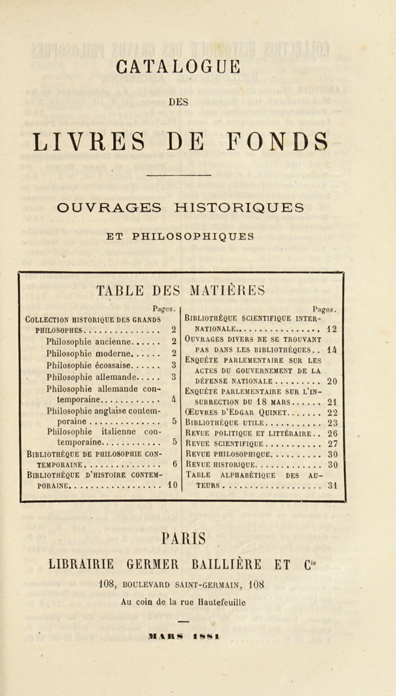 CATALOGUE DES LIVRES DE FONDS OUVRAGES HISTORIQUES ET PHILOSOPHIQUES TABLE DES MATIÈRES Pages. Collection historique des grands PHILOSOPHES 2 Philosophie ancienne 2 Philosophie moderne 2 Philosophie écossaise 3 Philosophie allemande 3 Philosophie allemande con- temporaine 4 Philosophie anglaise contem- poraine 5 Philosophie italienne con- temporaine 5 Bibliothèque de philosophie con- temporaine 6 Bibliothèque d’histoire contem- poraine 10 Pages. Bibliothèque scientifique inter- nationale 12 Ouvrages divers ne se trouvant PAS DANS LES BIBLIOTHÈQUES. . 14 Enquête parlementaire sur les actes du gouvernement de la DÉFENSE NATIONALE 20 Enquête parlementaire sur l’in- surrection DU 18 MARS 21 Œuvres d’Edgar Quinet 22 Bibliothèque utile 23 Revue politique et littéraire.. 26 Revue scientifique 27 Revue philosophique 30 Revue historique 30 Table alphabétique des au- teurs 31 PARIS LIBRAIRIE GERMER BAILLIÈRE ET Cia 108, BOULEVARD SAINT-GERMAIN, 108 Au coin de la rue Ilautefeuille .11 A K S 1W*I