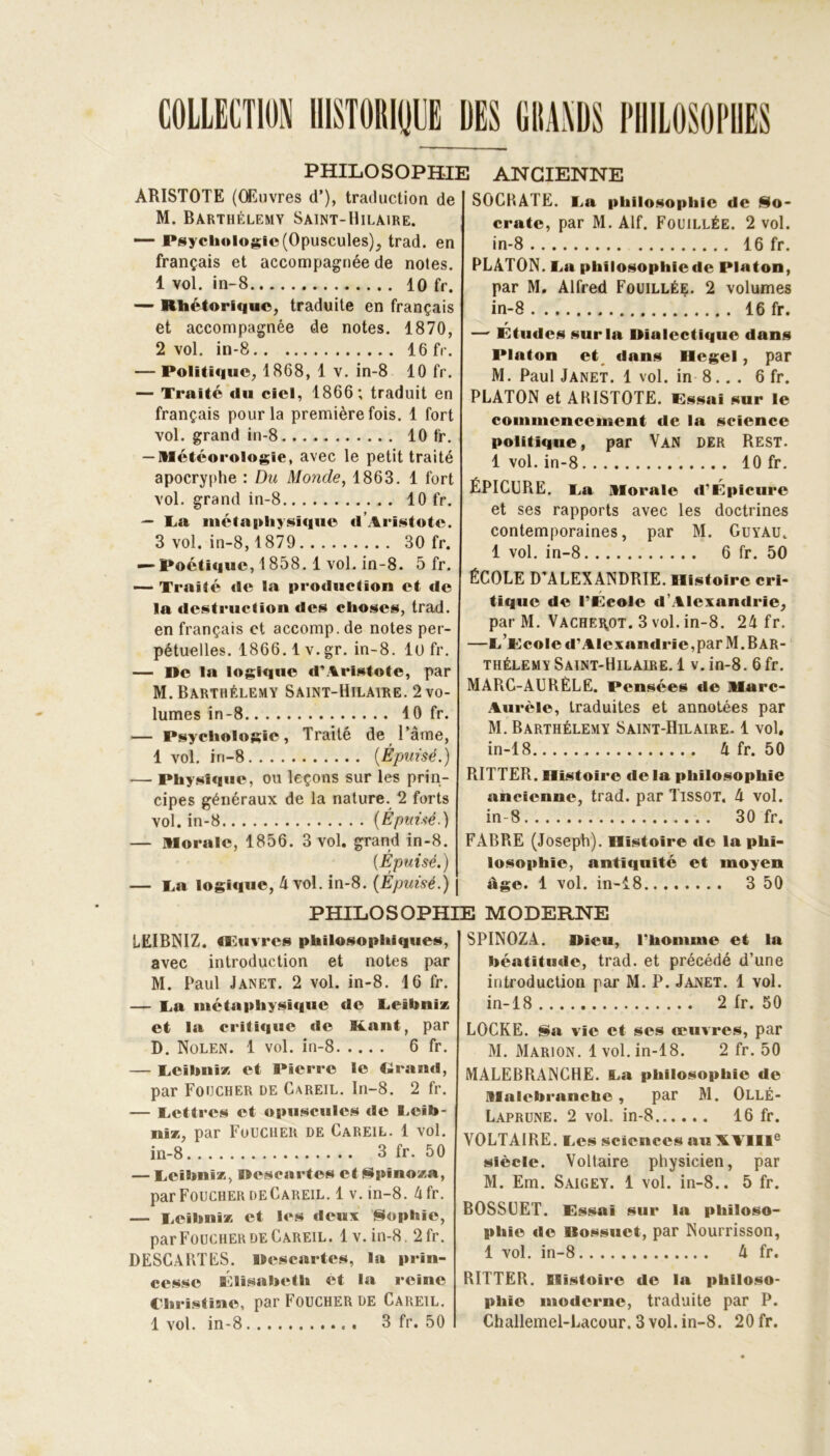 COLLECTION HISTORIEE DES GRANDS PHILOSOPHES PHILOSOPHIE ARISTOTE (Œuvres d’), traduction de M. Barthélémy Saint-Hilaire. —- Psychologie (Opuscules), trad. en français et accompagnée de notes. 1 vol. in-8 . 10 fr. — Rhétorique, traduite en français et accompagnée de notes. 1870, 2 vol. in-8 16 fr. — Politique, 1868, 1 v. in-8 10 fr. — Traité du ciel, 1866; traduit en français pour la première fois. 1 fort vol. grand in-8 10 fr. — Météorologie, avec le petit traité apocryphe : Du Monde, 1863. 1 fort vol. grand in-8 „ . 10 fr. — Ta métaphysique d’Aristote. 3 vol. in-8,1879 30 fr. — Poétique, 1858.1 vol. in-8. 5 fr. — Traité «le la production et de la destruction des choses, trad. en français et accomp. de notes per- pétuelles. 1866.1 v.gr. in-8. 10 fr. — De la logique d’Aristote, par M. Barthélemy Saint-Hilaire. 2 vo- lumes in-8 10 fr. — Psychologie, Traité de l’âme, 1 vol. in-8 {Épuisé.) — Physique, ou leçons sur les prin- cipes généraux de la nature. 2 forts vol. in-8 [Épuisé.) — morale, 1856. 3 vol. grand in-8. [Épuisé.) — Ta logique, 4 vol. in-8. [Épuisé.) | ANCIENNE SOCBATE. Ta philosophie de So- crate, par M. Alf. Fouillée. 2 vol. in-8 16 fr. PLATON. Ta philosophiede Platon, par M. Alfred Fouillée. 2 volumes in-8 16 fr. — Etudes sur la Dialectique dans Platon et tlans Hegel, par M. Paul Janet. 1 vol. in 8.. . 6 fr. PLATON et AKISTOTE. Essai sur le commencement de la science politique, par Van der Rest. 1 vol. in-8 10 fr. ÉPICURE. Ta morale d’Épicure et ses rapports avec les doctrines contemporaines, par M. Guyau. 1 vol. in-8 6 fr. 50 ÉCOLE D’ALEXANDRIE. Histoire cri- tique de l’École d’Alexandrie, par M. Vache^ot. 3 vol. in-8. 24 fr. —t’ecoIc d’Alexandrie,par M. Bar- thélemy Saint-Hilaire. 1 v. in-8. 6fr. MARC-AURÈLE. Pensées de ilarc- Aurèle, traduites et annotées par M. Barthélemy Saint-Hilaire. 1 vol, in-18 4 fr. 50 RITTER. Histoire de la philosophie ancienne, trad. par Tissot. 4 vol. in-8 30 fr. FABRE (Joseph). Histoire «le la phi- losophie, antiquité et moyen âge. 1 vol. in-18 3 50 LEIBNIZ. Œuvres philosophiques, avec introduction et notes par M. Paul Janet. 2 vol. in-8. 16 fr. — Ta métaphysique de Teibnix et la critique de Kant, par D. Nolen. 1 vol. in-8 6 fr. — Teibnix et Pierre le Grand, par Foucher de Careil. In-8. 2 fr. — Tettres et opuscules de Teib- nix, par Foucher de Careil. 1 vol. in-8 3 fr. 50 — Teibnix, Descartes et Spino/a, par Foucher deCareil. 1 v. in-8. 4fr. — Teibnix et les deux Sophie, par Foucher deCareil. 1 v. in-8, 2fr. DESCABTES. Descartes, la prin- cesse Élisabeth et la reine Christine, par Foucher de Careil. 1 vol. in-8 3 fr. 50 Dieu, l'homme et la béatitude, trad. et précédé d’une introduction par M. P. Jajvet. 1 vol. in-18 2 fr. 50 LOCKE. Sa vie et ses œuvres, par M. Marion. 1vol. in-18. 2 fr. 50 MALEBRANCHE. Ta philosophie de malcbranctie , par M. Ollé- Laprune. 2 vol. in-8 16 fr. VOLTAIRE. Tes sciences au XVIIIe siècle. Voltaire physicien, par M. Em. Saigey. 1 vol. in-8.. 5 fr. BOSSUET. Essai sur la philoso- phie «le Dossuet, par Nourrisson, 1 vol. in-8 4 fr. RITTER. Histoire de la philoso- phie moderne, traduite par P. Challemel-Lacour. 3 vol. in-8. 20 fr. PHILOSOPHIE MODERNE SPINOZA.