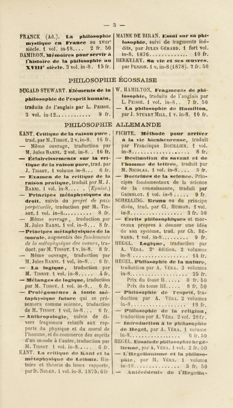 FRANCK (Ad.). La philosophie mystique en France au XVIIIe siècle. 1 vol. in-18.... 2 fr. 50 DAMIRON. Mémoires pour servir à l’histoire de la philosophie au XVIIIe siècle. 3 vol. in-8. 15 fr. MAINE DE BIRAN. Fssoi sur sa phi- losophie, suivi de fragments iné- dits, par Jules Gérard. 1 fort vol. in-8. 1876 10 fr. BERKELEY, fîfa vie et ses œuvres, par Penjon. 1 v. in-8 (1878). 7 fr. 50 PHILOSOPHIE ÉCOSSAISE DUGALD STEWART. Éléments de la philosophie de l’esprit humain, traduits de l’anglais par L. Peisse. 3 vol. in-12 9 fr. PHILOSOPHIE KANT. Critique delà raison pure , trad.par M..Tissot. 2 v. in-8. 16 fr. — Même ouvrage, traduction par M. Jules Barni. 2 vol. in-8. . 16 fr. — Éclaircissements sur la cri- tique de la raison pure, trad. par J. Tissot. 1 volume in-8... 6 fr. — Examen de la critique «le la raison pratique, traduit par M. J. Barni. 1 vol. in-8 {Epuisé.) — Principes métaphysiques du droit, suivis du projet de paix perpétuelle, traduction par M. Tis- sot. 1 vol. in-8 8 fr. — Même ouvrage, traduction par M. Jules Barni. 1 vol. in-8... 8 fr. — Principes métaphysiques de la morale, augmentés des fondements de la métaphysique des mœurs, tra- duct. par M. Tissot. 1 v. iri-8. 8 fr. — Même ouvrage, traduction par M. Jules Barni. 1 vol. in-8... 8 fr. — La logique, traduction par M. Tissot. 1 vol. in-8 4 fr. — Mélanges de logique, traduction par M. Tissot. 1 vol. in-8.. 6 fr. — Prolégomènes à toute mé- taphysique future qui se pré- sentera comme science, traduction de M. Tissot. 1 vol. in-8. . . 6 fr. — Anthropologie, suivie de di- vers fragments relatifs aux rap- ports du physique et du moral de l’homme, et du commerce des esprits d’un monde à l’autre, traduction par M. Tissot 1 vol. in-8 6 fr. KANT. La critique de Kant et la métaphysique de Leibniz. His- toire et théorie de leurs rapports, purD. Nolen. 1 vol, in-8. 1875. 6fr W. HAMILTON. Fragment* de phi- losophie, traduits de l’anglais par L. Peisse. 1 vol. in-8. . 7 fr. 50 — La philosophie de Ilamilton, par J. Stuart Mill. 1 v. in-8. 10 fr. ALLEMANDE FIGHTE. Méthode pour arriver à la vie bienheureuse, traduit par Francisque Bouillier. 1 vol. in-8 8 fr. — Destination du savant et de rtiomme de lettres, traduit par M. Nicolas. 1 vol. in-8.... 3 fr. — Doctrines de la science. Prin- cipes fondamentaux de la science de la connaissance, traduit par Grimblot. 1 vol. in-8 9 fr, SCHELL1NG. Bruno ou du principe divin, trad. par Cl. Husson. 1 vol. in-8 3fr. 50 — Écrits philosophiques et mor- ceaux propres à donner une idée de son système, trad. par Ch. Bé- nard. 1 vol. in-8 9 fr. HEGEL. Logique, traduction par A. Véra. 2° édition. 2 volumes in-8 14 fr. HEGEL, Philosophie de la nature, traduction par A. Véra. 3 volumes in-8 25 fr. Prix du tome H 8 fr. 50 Prix du tome III 8 fr. 50 — Philosophie de l'esprit, tra- duction par A. Véra. 2 volumes in-8 18 fr. — Philosophie «le la religion, traduction par A. Véra 2 vol. 20fr. — Introduction A la philosophie de Hegel, par A. Véra. 1 volume in-8 6 fr. 50 HEGEL. Fssaisde philosophie hégé- lienne, par A. Véra. 1 vol. 2 fr. 50 — L'Hégélianisme et la philoso- phie , par M. Véra. 1 volume in-18 3 fr. 50 — Antécédents de fllegelia-