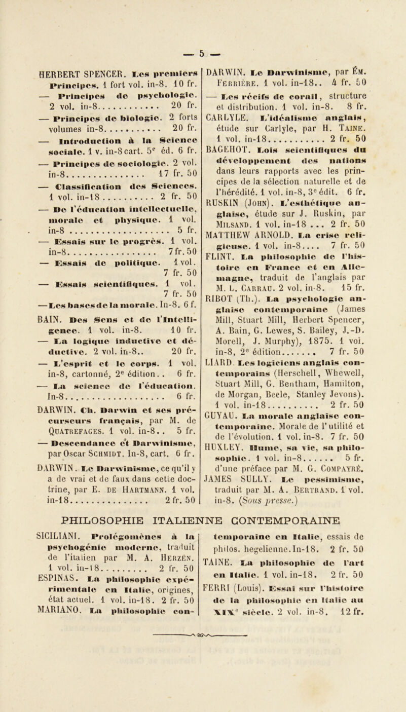 HERBERT SPENCER. I.es premiers Principes. 1 fort vol. in-8. 10 fr. — Principes «le psychologie. 2 vol. in-8 20 fr. — Principes «le biologie. 2 forts volumes in-8 20 fr. — Introduction »V la Science sociale. 1 v. in-8cart. 5e éd. 6 fr. — Principes «le sociologie». 2 vol. in-8 17 fr. 50 — Classification des Sciences. 1 vol. in— 18 2 fr. 50 — De l'éducation inttdlcctuelle, morale et physi«i»ie. 1 vol. in-8 5 fr. — Essais sur le progrès. 1 vol. in-8 7 fr. 50 — Essais «le politi«|ue. 1vol. 7 fr. 50 — Essais scienfïll«iues. 1 vol. 7 fr. 50 — I.es bases«lc la morale. In-8. 6 f. BAIN. Des Sens et «le l'intelli- gence. 1 vol. in-8. 10 fr. — Ea logi«|ue inductive et «Ic- ductive. 2 vol. in-8.. 20 fr. — i/esprit et le corps. 1 vol. in-8, cartonné, 2e édition. . 6 fr. •— I.a science «le l’éducation. ln-8. 6 fr. DARWIN. Ch. Darwin et scs pré- curseurs frunçais, par M. de QlJATKEFAGES. 1 vol. in-8.. 5 fr. — Descendance c’t Darwinisme, par Oscar Schmidt. In-8,cart. G fr. DARWIN. I.c Darwinisme, ce qu’il y a de vrai et de faux dans cette doc- trine, par E. de Hartmann. 1 vol. in-18 2fr. 50 DARWIN. I.e Darwinisme, par f.M. Ferrière. 1 vol. in-18.. A fr. 50 — Ees récifs «le corail, structure et distribution. 1 vol. in-8. 8 fr. CARLYLE. I.’idéalisme anglais, étude sur Garlyle, par II. Taine. 1 vol. in-18 2 fr. 50 BAGKIIOT. liOis sciontill<|ii«ks du «léveloppement «les nations dans leurs rapports avec les prin- cipes de la sélection naturelle et de l’hérédité. 1 vol. in-8, 3e édit. 6 fr. RUSKIN (John), i/cstliétiquc an- glaise, étude sur J. Ruskin, par Milsand. 1 vol. in-18 ... 2 fr. 50 MATTHEW ARNOLD. Ea crise reli- gieuse. 1 vol. in-8.... 7 fr. 50 FL1NT. I.a philosophie «le l'his- toire en France et en Alle- magne, traduit de l’anglais par M. L. Carrau. 2 vol. in-8. 15 fr. RI ROT (Th.). I.a psychologie an- glaise contemporaine (James Mill, Stuart Mill, Herbert Spencer, A. Bain, G. Lewes, S. Bailey, J.-D. Morell, J. Murphy), 1875. 1 vol. in-8, 2° édition 7 fr. 50 LIARD I.es logiciens anglais con- temporains (Herschell, Whewell, Stuart Mill, G. Bentham, Hamilton, de Morgan, Beele, Stanley Jevons). 1 vol. in-18 2 fr. 50 GUYAU. I.a morale anglaise con- temporaine. Morale de l’utilité et de l’évolution. 1 vol. in-8. 7 fr. 50 IHJXLEY. Hume, sa vie, sa philo- sophie. 1 vol. in-8 5 fr. d’une préface par M. G. Compayré. JAMES SULLY. I.e pt»ssïmisme, traduit par M. A. Bertrand. 1 vol. in-8. (Sous presse.) PHILOSOPHIE ITALIENNE CONTEMPORAINE SICIL1 AN I. IVolégomènes d la psyeliogénie moderne, traduit de l’italien par M. A. IIerzën. 1 vol. in-18. 2 lr. 50 ESP1NAS. i.a philosophie expé- rimentale en ltali«% origines, état actuel. 1 vol. in-18. 2 fr. 50 MARIANO. i.a philosophie con- iemporaïne <»n Italie, essais de philos, hegelienne.In-18. 2 fr. 50 TAINE. I.a philosophie «le l'art en Italie. 1 vol. in-18. 2 fr. 50 FERRI (Louis). Essai sur l'histoire «le la philosophie en Italie au AIVP siècle. 2 vol. in-8. 12 fr. —/N