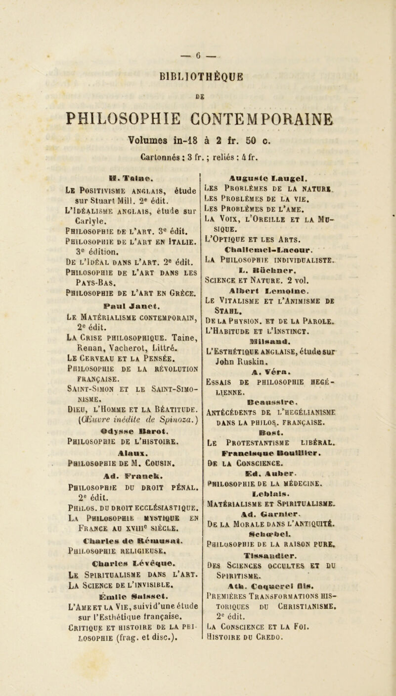 BIBLIOTHÈQUE ni PHILOSOPHIE CONTEMPORAINE Volumes in-18 à 2 fr. 50 c. Cartonnés : 3 fr IE. Taine. Le Positivisme anglais, étude sur Stuart Mill. 2e édit. L’îdéalisme anglais, étude sur Carlyle. Philosophie de l’art. 3e édit. Philosophie de l’art en Italie. 3e édition. De l’Idéal dans l’art. 2e édit. Philosophie de l’art dans les Pays-Bas. Philosophie de l’art en Grèce. Paul Janet. Le Matérialisme contemporain, 2e édit. La Crise philosophique. Taine, Renan, Vacherot, Littré. Le Cerveau et la Pensée. Philosophie de la révolution FRANÇAISE. Saint-Simon et le Saint-Simo- nisme. Dieu, l’Homme et la Béatitude. [Œuvre inédite de Spinoza.) ®dys»e Uarot. Philosophie de l’histoire. Alaui. Philosophie de M. Cousin. Ad. Franck. Philosophie du droit pénal. 2e édit. Philos, du droit ecclésiastique. La Philosophie mystique en France au xvme siècle. Charles de iiéiuusaL Philosophie religieuse. Charles Lévèque, Le Spiritualisme dans l’art. La Science de l’invisible. Émile ialsset. L’Ame et la Vie, suivid’une étude sur l’Esthétique française. Critique et histoire de la pbi LOSOPHiE (frag. et dise.). . ; reliés : k fr. Auguste I.augel. Les Problèmes de la nature Les Problèmes de la vie. Les Problèmes de l’ame. La Voix, l’Oreille et la Mu- sique. L’Optique et les Arts. Challemel-I.acour. La Philosophie individualiste. S.. Stüchner. Science et Nature. 2 vol. Albert Lemoine. Le Vitalisme et l’Animisme de Stahl. De la Physion. et de la Parole. L’Habitude et l’Instinct. Süilsaud. L’Esthétique anglaise, étude sur John Ruskin. A. Aéra. Essais de philosophie hégé- lienne. lîeaasslrc. Antécédents de l’hegélianisme dans la philos, française. Bost. Le Protestantisme libéral. Francisque Bouillier. De la Conscience. Ed. Auber. philosophie de la médecine. Lcblais. Matérialisme et Spiritualisme. Ad. Garnier. De la Morale dans l’antiquité. Sclnrhel. Philosophie de la raison pure. Tissaurïler. Des Sciences occultes et du Spiritisme. Atk. Coquerel Ois. Premières Transformations his- toriques du Christianisme. 2e édit. La Conscience et la Foi. Histoire du Credo.