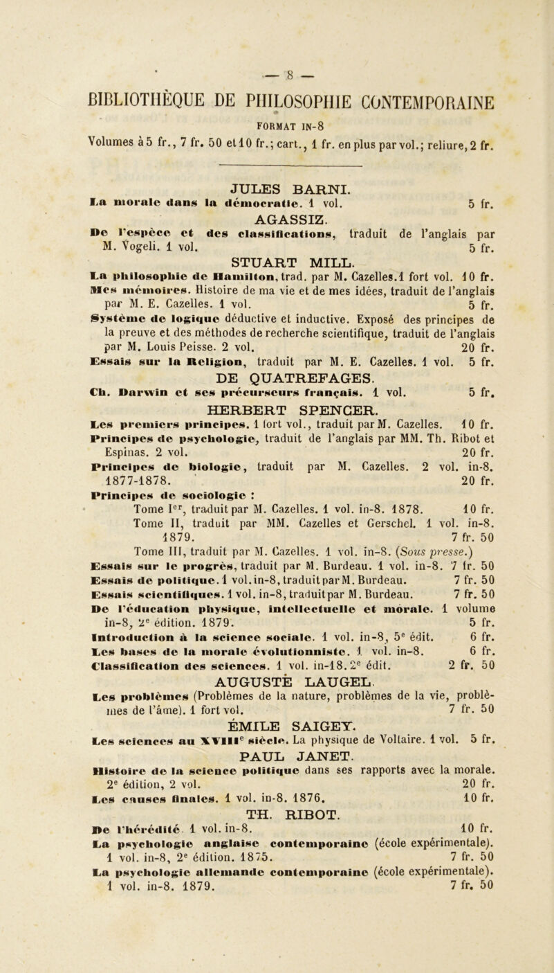 BIBLIOTHÈQUE DE PHILOSOPHIE CONTEMPORAINE FORMAT IN-8 Volumes à 5 fr., 7 fr. 50 et 10 fr.; cart., 1 fr. en plus par vol.; reliure, 2 fr. JULES BARNI. I.a morale dans la démocratie. 1 vol. 5 fr. AGASSIZ. De l’espèce et des classifications, traduit de l’anglais par M. Vogeli. 1 vol. 5 fr. STUART MILL. La philosophie de Hamilton, trad. par M. Cazelles.l fort vol. 4 0 fr. Mes mémoires. Histoire de ma vie et de mes idées, traduit de l’anglais par M. E. Cazelles. 1 vol. 5 fr. Système de logique déductive et inductive. Exposé des principes de la preuve et des méthodes de recherche scientifique, traduit de l’anglais par M. Louis Peisse. 2 vol. 20 fr. Essais sur la Religion, traduit par M. E. Cazelles. 1 vol. 5 fr. DE QUATREFAGES. Ch. Darwin et scs précurseurs français. 1 vol. 5 fr. HERBERT SPENCER. Ees premiers principes. 1 lort vol., traduit parM. Cazelles. 4 0 fr. Principes de psychologie, traduit de l’anglais par MM. Th. Ribot et Espinas. 2 vol. 20 fr. Principes de biologie, traduit par M. Cazelles. 2 vol. in-8. 1877-1878. ' 20 fr. Principes de sociologie : Tome Ier, traduit par M. Cazelles. 1 vol. in-8. 1878. 10 fr. Tome II, traduit par MM. Cazelles et Gerschel. 1 vol. in-8. 1879. 7 fr. 50 Tome III, traduit par M. Cazelles. 1 vol. in-8. (Sous presse.) Essais sur le progrès, traduit par M. Burdeau. 1 vol. in-8. 7 tr. 50 Essais de politique. 1 vol. in-8, traduit par M. Burdeau. 7 fr. 50 Essais scientifiques. 1 vol. in-8, traduit par M. Burdeau. 7 fr. 50 De l’éducation physique, intellectuelle et morale. 1 volume in-8, 2e édition. 1879. 5 fr. Introduction à la science sociale. 1 vol. in-8, 5e édit. 6 fr. Les bases de la morale évolutionniste. 1 vol. in-8. 6 fr. Classification des sciences. 1 vol. in-18.2e édit. 2 fr. 50 AUGUSTE LAUGEL. Ces problèmes (Problèmes de la nature, problèmes de la vie, problè- mes de l’âme). 1 fort vol. 7 fr. 50 ÉMILE SAIGET. Ces sciences au XVIIIe siècle. La physique de Voltaire. 1 vol. 5 fr. PAUL JANET. Histoire de la science politique dans ses rapports avec la morale. 2e édition, 2 vol. 20 fr. Ees causes finales. 1 vol. in-8. 1876. 10 fr. TH. RIBOT. De l’hérédité 1 vol. in-8. 10 fr. La psychologie anglaise contemporaine (école expérimentale). 1 vol. in-8, 2e édition. 1875. 7 fr. 50 La psychologie allemande contemporaine (école expérimentale). 1 vol. in-8. 1879. 7 fr. 50