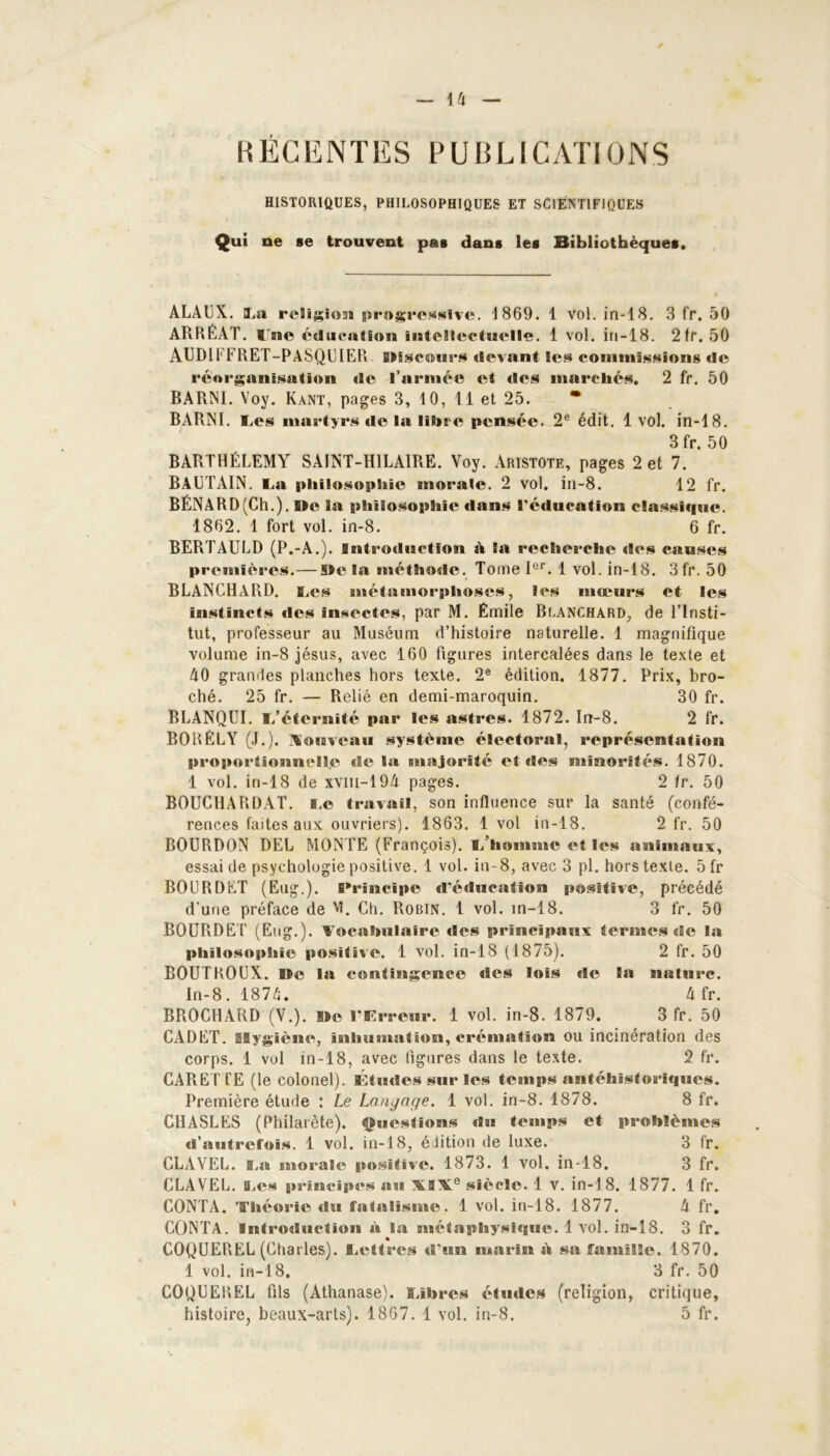 RÉGENTES PUBLICATIONS HISTORIQUES, PHILOSOPHIQUES ET SCIENTIFIQUES Qui ne se trouvent pas dans les Bibliothèques. ALAUX. La ri'Iisioii progressive. 1869. 1 vol. in-18. 3 fr. 50 ARRÉAT. line éducation intellectuelle. 1 vol. in-18. 2 fr. 50 AUDIFFRET-PASQUIER Discours «levant les commissions de réorganisation de l’armée et des marchés. 2 fr. 50 BARNI. Voy. Kant, pages 3, 10, Il et 25. * BARNI. Les martyrs de la libre pensée. 2e édit. 1 vol. in-18. 3 fr. 50 BARTHÉLEMY SAINT-HILAIRE. Voy. Aristote, pages 2 et 7. BAUTAIN. La philosophie morale. 2 vol. in-8. 12 fr. BÉNARD (Ch.). De 3a philosophie dans réducation classique. 1862. 1 fort vol. in-8. 6 fr. BERTAULD (P.-A.), sntréduction à la recherche des causes premières.— De la méthode. Tome Ier. 1 vol. in-18. 3 fr. 50 BLANCHARD. Les métamorphoses, les moeurs et les instincts des insectes, par M. Émile Blanchard, de l’Insti- tut, professeur au Muséum d’histoire naturelle. 1 magnifique volume in-8 jésus, avec 160 figures intercalées dans le texte et A0 grandes planches hors texte. 2e édition. 1877. Prix, bro- ché. 25 fr. — Relié en demi-maroquin. 30 fr. BLANQUI. L’éternité par les astres. 1872. In-8. 2 fr. BORÉLY (J.), nouveau système électoral, représentation proportionnelle de la majorité et des minorités. 1870. 1 vol. in-18 de xvm-19A pages. 2 fr. 50 BOUCHARDAT. Le travail, son influence sur la santé (confé- rences faites aux ouvriers). 1863. 1 vol in-18. 2 fr. 50 BOURDON DEL MONTE (François). L’homme et les animaux, essai de psychologie positive. 1 vol. in-8, avec 3 pl. hors texte. 5fr BOURDET (Eug.). Principe d'éducation positive, précédé d’une préface de vi. Ch. Robin. 1 vol. in-18. 3 fr. 50 BOURDET (Eug.). Vocabulaire des principaux termes de la philosophie positive. 1 vol. in-18 (1875). 2 fr. 50 ROUTROUX. Ile la contingence des lois de la nature. In-8. 1874. 4 fr. BROCHARD (V.). De l’Erreur. 1 vol. in-8. 1879. 3 fr. 50 CADET. Hygiène, Inhumation, crémation ou incinération des corps. 1 vol in-18, avec figures dans le texte. 2 fr. CARET fE (le colonel). Études sur les temps antéhïstoriques. Première étude : Le Langage. 1 vol. in-8. 1878. 8 fr. CHASLES (Philarète). Questions «lu temps et problèmes d’autrefois. 1 vol. in-18, édition de luxe. 3 fr. CLAVEL. La morale positive. 1873. 1 vol. in-18. 3 fr. CLAVEL. Les principes au \l\e siècle. 1 v. in-18. 1877. 1 fr. CONTA. Théorie du fatalisme. 1 vol. in-18. 1877. 4 fr. CONTA. Introduction à la métaphysique. 1 vol. in-18. 3 fr. COQUEREL (Charles). Lettres d'un marin à sa famille. 1870. 1 vol. in-18. 3 fr. 50 COQUEREL fils (Athanase). Libres études (religion, critique,