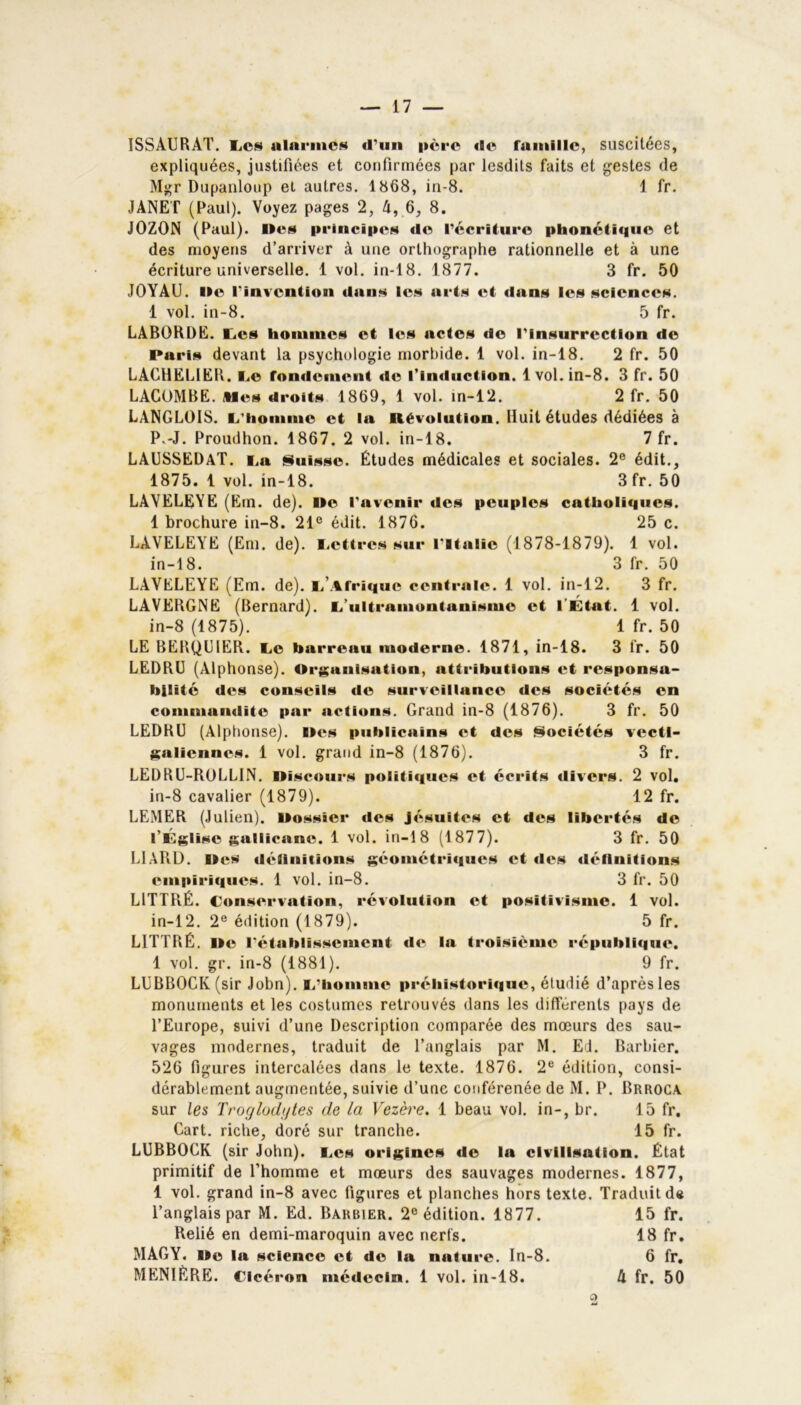 ISSÀURAT. Lcn alarmes «l’un père «le famille, suscitées, expliquées, justifiées et confirmées par lesdits faits et gestes de Mgr Dupanloup et autres. 1868, in-8. 1 fr. JANET (Paul). Voyez pages 2, 4, 6, 8. JOZON (Paul). Iles principes «le l’écriture phonétique et des moyens d’arriver à une orthographe rationnelle et à une écriture universelle. 1 vol. in-18. 1877. 3 fr. 50 JOYAU. Ile l'invention «Ions les arts i^t «lans les sciences. 1 vol. in-8. 5 fr. LA60RDE. Les hommes et les actes «le l'insurrection de Pari» devant la psychologie morbide. 1 vol. in-18. 2 fr. 50 LACHELIER. Le fondement «le l’imluction. 1vol. in-8. 3 fr. 50 LACOMBE. Mes droits 1869, 1 vol. in-12. 2 fr. 50 LANGLOIS, li’hommc et la Rév«>lution. Huit études dédiées à P.-J. Proudhon. 1867. 2 vol. in-18. 7 fr. LAUSSEDaT. La Suisse. Études médicales et sociales. 2e édit., 1875. 1 vol. in-18. 3fr. 50 LAYELEYE (Em. de). Ile l’avenir des peuples catholiques. 1 brochure in-8. 21e édit. 1876. 25 c. LAVELEYE (Em. de). Lettres sur l'Italie (1878-1879). 1 vol. in-18. 3 fr. 50 LAVELEYE (Em. de). L .%fri«|ue centrale. 1 vol. in-12. 3 fr. LAVEBGNE (Bernard). L’ultramontanisme et l'État. 1 vol. in-8 (1875). 1 fr. 50 LE BERQUIER. Le barreau moderne. 1871, in-18. 3 fr. 50 LEDRU (Alphonse). Organisation, attributions et responsa- bilité des conseils de surveillance des sociétés en commandite par actions. Grand in-8 (1876). 3 fr. 50 LEDRU (Alphonse). Iles publicains et des Sociétés vectl- galiennes. 1 vol. grand in-8 (1876). 3 fr. LEDRU-ROLLIN. llisc«>urs politiques et écrits «livers. 2 vol. in-8 cavalier (1879). 12 fr. LEMER (Julien). Ilossier «les jésuites et des libertés de l’Église gallicane. 1 vol. in-18 (1877). 3 fr. 50 LIARD. Iles définitions géométriques et «lt*s définitions empiri«|ues. 1 vol. in-8. 3 fr. 50 LITTRÉ. Conservation, révolution et p«>sitivismc. 1 vol. in-12. 2e édition (1879). 5 fr. LITTRÉ. Ile l'établissement de la troisi«>me république. 1 vol. gr. in-8 (1881). 9 fr. LUBBOCK(sir John). L’homme préliistori«|ue, étudié d’après les monuments et les costumes retrouvés dans les différents pays de l’Europe, suivi d’une Description comparée des mœurs des sau- vages modernes, traduit de l’anglais par M. Ed. Barbier. 526 figures intercalées dans le texte. 1876. 2e édition, consi- dérablement augmentée, suivie d’une conférenée de M. P. Brroca sur les Troglodytes de la Vezère. 1 beau vol. in-, br. 15 fr. Cart. riche, doré sur tranche. 15 fr. LUBBOCK (sir John), Les origines de la civilisation. État primitif de l’homme et mœurs des sauvages modernes. 1877, 1 vol. grand in-8 avec figures et planches hors texte. Traduit de l’anglais par M. Ed. Barbier. 2e édition. 1877. 15 fr. Relié en demi-maroquin avec nerfs. 18 fr. MAGY. lie la science et de la nature. In-8. 6 fr.