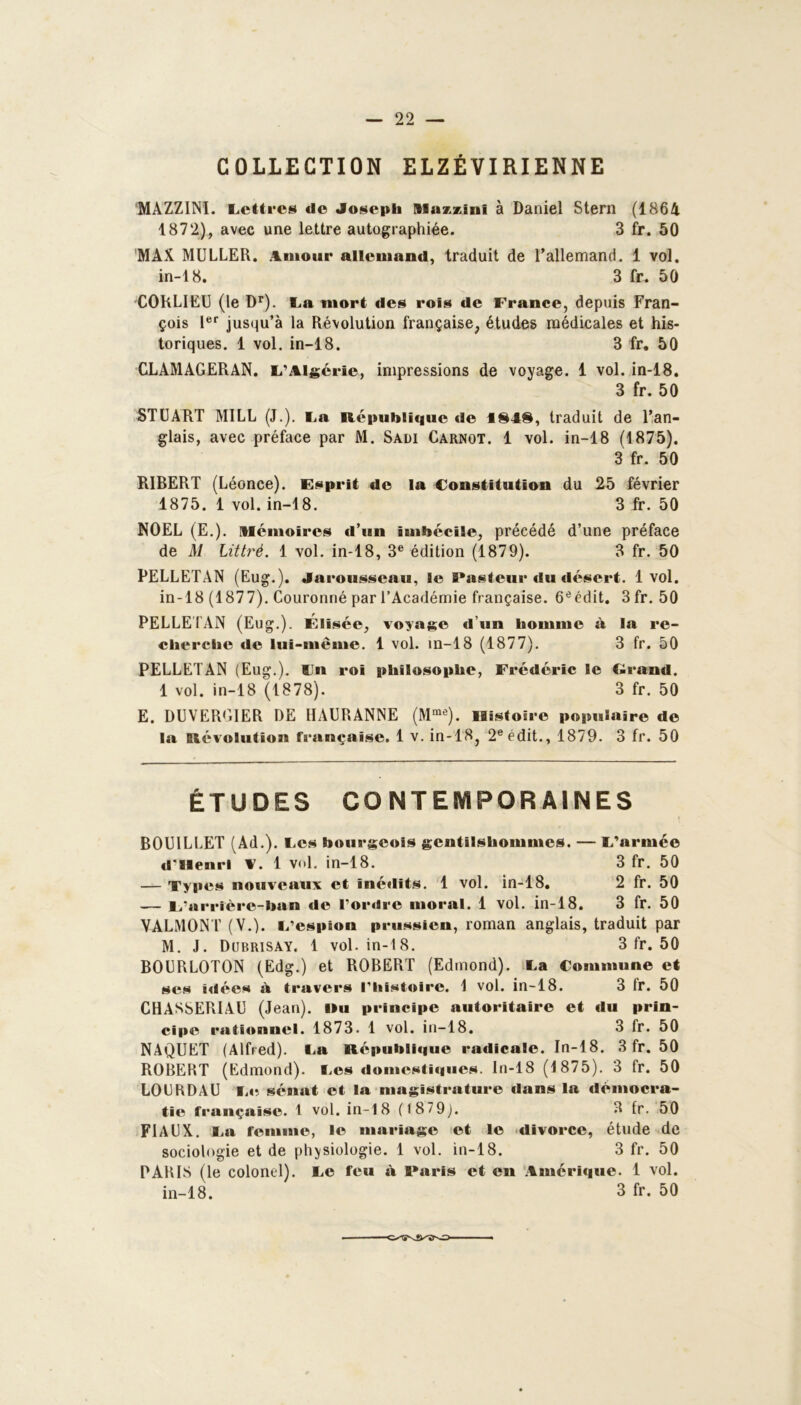 COLLECTION ELZÉVIRIENNE MAZZINï. Lettres de Joseph nsazzini à Daniel Stern (1864 1872), avec une lettre autographiée. 3 fr. 50 MAX MULLER. Amour allemand, traduit de l’allemand. 1 vol. in-18. 3 fr. 50 CORLIEU (le Dr). La mort des rois de France, depuis Fran- çois 1er jusqu’à la Révolution française, études médicales et his- toriques. 1 vol. in-18. 3 fr. 50 CLAMAGERAN. L'Algérie, impressions de voyage. 1 vol. in-18. 3 fr. 50 STUART MILL (J.). La République de 1848, traduit de l’an- glais, avec préface par M. Sadi Carnot. 1 vol. in-18 (1875). 3 fr. 50 RIBERT (Léonce). Esprit de la Constitution du 25 février 1875. 1 vol. in-18. 3 fr. 50 NOËL (E.). mémoires d’un imbécile, précédé d’une préface de M Littré. 1 vol. in-18, 3e édition (1879). 3 fr. 50 PELLETAN (Eug.). Jarousscau, le Pasteur du désert. 1vol. in-18 (1877). Couronné par l’Académie française. 6e édit. 3fr. 50 PELLETAN (Eug.). Elisée, voyage d’un homme à la re- cherche de lui-même. 1 vol. in-18 (1877). 3 fr. 50 PELLETAN (Eug.). lin roi philosophe, Frédéric le Grand. 1 vol. in-18 (1878). 3 fr. 50 E. DUVERGIER DE HAURANNE (Mme). lBistoire populaire de la Révolution française. 1 v. in-18, 2e édit., 1879. 3 fr. 50 ÉTUDES CONTEMPORAINES BOUILLET (Ad.). Les bourgeois gentilshommes. — L’armée d'Ilenrl V. 1 vol. in-18. 3 fr. 50 — Types nouveaux et inédits. 1 vol. in-18. 2 fr. 50 — 1/arrière-ban de l’ordre moral. 1 vol. in-18. 3 fr. 50 VALMONT (V.). L’espion prussien, roman anglais, traduit par M. J. Dubrisay. 1 vol. in-18. 3 fr. 50 B0URL0T0N (Edg.) et ROBERT (Edmond). La Commune et ses idées à travers l’histoire. 1 vol. in-18. 3 tr. 50 CHASSERIAU (Jean). »u principe autoritaire et du prin- cipe rationnel. 1873. 1 vol. in-18. 3 fr. 50 NAQUET (Alfred). La République radicale. In-18. 3 fr. 50 ROBERT (Edmond). Les domestiques. In-18 (1875). 3 fr. 50 LOU RD AU Le sénat et la magistrature dans la démocra- tie française. 1 vol. in-18 (187 9). 3 fr. 50 FIACX. La femme, le mariage et le divorce, étude de sociologie et de physiologie. 1 vol. in-18. 3 fr. 50 PARIS (le colonel). Le feu à Paris et en Amérique. 1 vol. in-18. 3 fr. 50