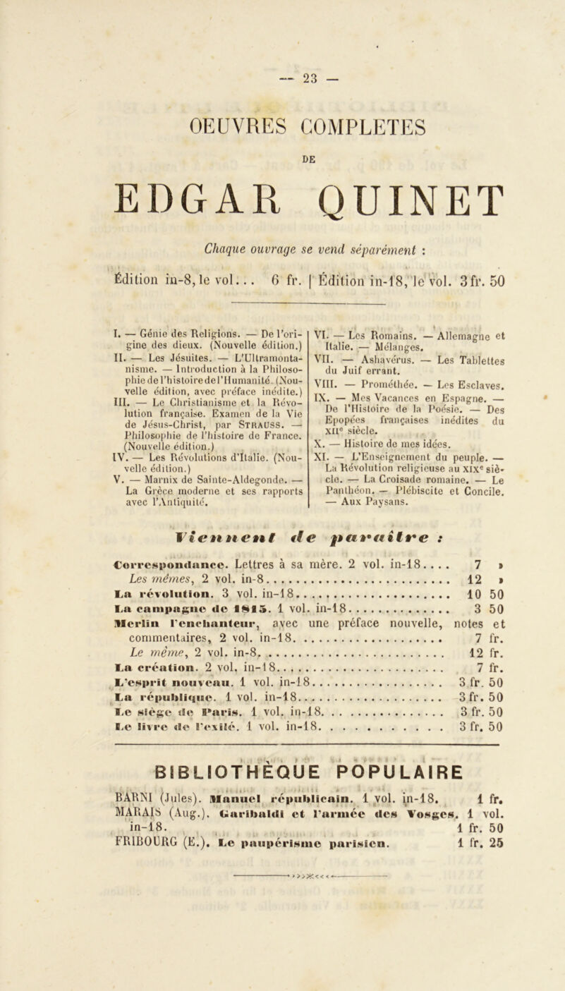 OEUVRES COMPLETES DE EDGAR QUINET Chaque ouvrage se vend séparément : 1*1., f * »• Édition in-8,lc vol... 6 fr. | Édition in-18, le vol. Sfr. 50 I. — Génio des Religions. — De l’ori- gine des dieux. (Nouvelle édition.) II. — Les Jésuites. — L'Ultramonta- nisme. — Introduction à la Philoso- phie de l’histoire de l’Humanité. (Nou- velle édition, avec préface inédite.) III. — Le Christianisme et la Révo- lution française. Examen de la Vie de Jésus-Christ, par Strauss. — Philosophie de l’histoire de France. (Nouvelle édition.) IV. — Les Révolutions d’Italie. (Nou- velle édition.) V. — Marnix de Sainte-Aldegondo. — La Grèce moderne et scs rapports avec l’Antiquité. VI. — Les Romains. — Allemagne et Italie. — Mélanges. VII. — Ashavérus. — Les Tablettes du Juif errant. VIII. — Prométhée. — Les Esclaves. IX. — Mes Vacances en Espagne. — De l’Histoire de la Poésie. — Des Epopées françaises inédites du XIIe siècle. X. — Histoire de mes idées. XI. — L’Enseignement du peuple. — La Révolution religieuse au XIXe siè- cle. — La Croisade romaine. — Le Panthéon. — Plébiscite et Concile. — Aux Paysans. et«# e paraître : Correspondance. Lettres à sa mère. 2 vol. in-18. ... 7 Les mêmes, 2 vol. in-8 12 La révolution. 3 vol. in-18 10 La campagne de 1*15. 1 vol. in-18 3 Merlin l’cnclianteur, avec une préface nouvelle, notes commentaires, 2 vol. in-18 7 Le même, 2 vol. in-8 12 La création. 2 vol. in-18 7 L’esprit nouveau. 1 vol. in-18 3 fr. La républi«iue. 1vol. in-18 3fr. Le siège tie Paris. 1 vol. in-18 3 fr. B.c livre «le l’exilé. 1 vol. in-18 3 fr. 50 50 et fr. fr. fr. 50 50 50 50 BIBLIOTHÈQUE POPULAIRE P»ARNI (Jules). Manuel républicain. 1 vol. in-18. 1 fr. MARAIS (Aug.). Garibaldi et l’armée de» Vosges. 1 vol. in-18. 1 fr. 50 FRIBOURG (E.). Le paupérisme parisien. 1 fr. 25 > >>X<< <