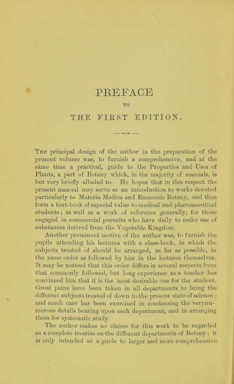 TO THE FIRST EDITION. The principal design of tlie author in the preparation of the present volume was, to furnish a comprehensive, and at the same time a practical, guide to the Properties and Uses of Plants, a part of Botany which, in the majority of manuals, is but very briefer alluded to. He hopes that in this respect the present manual may serve as an introduction to works devoted particularly to Materia Medica and Economic Botany, and thus form a text-book of especial value to medical and pharmaceutical students ; as well as a work of reference generally, for those engaged in commercial pursuits who have daily to make use of substances derived from the Vegetable Kingdom. Another prominent motive of the author was, to furnish the pupils attending his lectures with a class-book, in which the subjects treated of should be arranged, as far as possible, in the same order as followed by him in the lectures themselves. It may be noticed that this order differs in several respects from that commonly followed, but long experience as a teacher has convinced him that it is the most desirable one for the student. Great pains have been taken in all departments to bring the different subjects treated of down to the present state of science ; and much care has been exercised in condensing the verynu- merous details bearing upon each department, and in arranging them for systematic study. The author makes no claims for this work to be regarded as a complete treatise on the different departments of Botany ; it is only intended as a guide to larger and more comprehensive