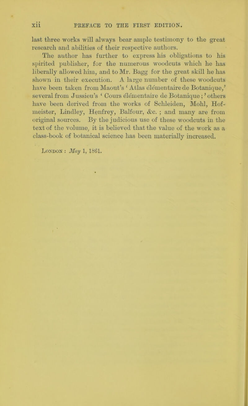 last three works will always bear ample testimony to the great research and abilities of their respective authors. The author has further to express his obligations to his spirited publisher, for the numerous woodcuts which he has liberally allowed him, and to Mr. Bagg for the great skill he has shown in their execution. A large number of these woodcuts have been taken from Maout’s ‘ Atlas e'lementaire de Botanique,’ several from Jussieu’s ‘ Cours elementaire de Botanique ; ’ others have been derived from the works of Schleiden, Mohl, Hof- meister, Lindley, Henfrey, Balfour, &c. ; and many are from original sources. By the judicious use of these woodcuts in the text of the volume, it is believed that the value of the work as a class-book of botanical science has been materially increased. London : May 1, 1861.