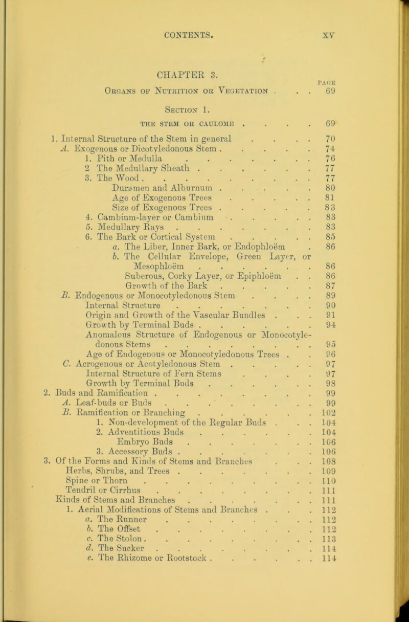 CHAPTER 3. PACE Organs op Nutrition or Vegetation . . . 69 Section 1. THE STEM OR CAULOME . . . .69 1. Internal Structure of the Stem in general . . . . 70 A. Exogenous or Dicotyledonous Stem . . . . .74 1. Pith or Medulla . . . . . . . 76 2 The Medullary Sheath . . . . . .77 3. The Wood 77 Duramen and Alburnum ... 80 Age of Exogenous Trees . . . . . 81 Size of Exogenous Trees . . . . .83 4. Cambium-layer or Cambium . . . . . 83 5. Medullary Rays ....... 83 6. The Bark or Cortical System . . . . . 85 a. The Liber, Inner Bark, or Endophloem . 86 b. The Cellular Envelope, Green Layer, or Mesophloem ...... 86 Suberous, Corky Layer, or Epiphloem . . 86 Growth of the Bark ..... 87 1>. Endogenous or Monoeotyledonous Stem . . . . 89 Internal Structure ....... 90 Origin and Growth of the Vascular Bundles . . . 91 Growth by Terminal Buds ...... 94 Anomalous Structure of Endogenous or Monocotyle- donous Stems ........ 95 Age of Endogenous or Monoeotyledonous Trees . . 96 C. Acrogenous or Acotyledonous Stem . . . . . 97 Internal Structure of Fern Stems .... 97 Growth by Terminal Buds . . . . . . 98 2. Buds and Ramification ........ 99 A. Leaf-buds or Buds . . . . . . . . 99 B. Ramification or Branching ...... 102 1. Non-development of the Regular Buds . . . 104 2. Adventitious Buds . . . . . .104 Embryo Buds ....... 106 3. Accessory Buds . . . . . . .106 3. Of the Forms and Kinds of Stems and Branches . . . 108 Herbs, Shrubs, and Trees . . . . . . .109 Spine or Thorn . . . . . . . . . 110 Tendril or Cirrhus . . . . . . . .111 Kinds of Stems and Branches . . . . . ..Ill 1. Aerial Modifications of Stems and Branches . . .112 a. The Runner . . . . . . . . 112 b. The Offset . . . . . . . .112 c. The Stolon. . . . . . . . . 113 d. The Sucker . . . . . . . .114 c. The Rhizome or Rootstock . . . . . . 114